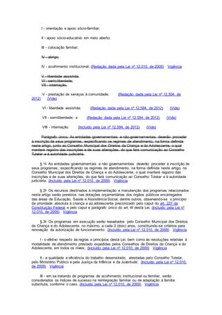 I - orientação e apoio sócio-familiar;
II - apoio sócio-educativo em meio aberto;
III - colocação familiar;
IV - abrigo;
IV - acolhimento institucional; (Redação dada pela Lei nº 12.010, de 2009) Vigência
V - liberdade assistida;
VI - semi-liberdade;
VII - internação.
V - prestação de serviços à comunidade; (Redação dada pela Lei nº 12.594, de
2012) (Vide)
VI - liberdade assistida; (Redação dada pela Lei nº 12.594, de 2012) (Vide)
VII - semiliberdade; e (Redação dada pela Lei nº 12.594, de 2012) (Vide)
VIII - internação. (Incluído pela Lei nº 12.594, de 2012) (Vide)
Parágrafo único. As entidades governamentais e não-governamentais deverão proceder
à inscrição de seus programas, especificando os regimes de atendimento, na forma definida
neste artigo, junto ao Conselho Municipal dos Direitos da Criança e do Adolescente, o qual
manterá registro das inscrições e de suas alterações, do que fará comunicação ao Conselho
Tutelar e à autoridade judiciária.
§ 1o As entidades governamentais e não governamentais deverão proceder à inscrição de
seus programas, especificando os regimes de atendimento, na forma definida neste artigo, no
Conselho Municipal dos Direitos da Criança e do Adolescente, o qual manterá registro das
inscrições e de suas alterações, do que fará comunicação ao Conselho Tutelar e à autoridade
judiciária. (Incluído pela Lei nº 12.010, de 2009) Vigência
§ 2o Os recursos destinados à implementação e manutenção dos programas relacionados
neste artigo serão previstos nas dotações orçamentárias dos órgãos públicos encarregados
das áreas de Educação, Saúde e Assistência Social, dentre outros, observando-se o princípio
da prioridade absoluta à criança e ao adolescente preconizado pelo caput do art. 227 da
Constituição Federal e pelo caput e parágrafo único do art. 4o desta Lei. (Incluído pela Lei nº
12.010, de 2009) Vigência
§ 3o Os programas em execução serão reavaliados pelo Conselho Municipal dos Direitos
da Criança e do Adolescente, no máximo, a cada 2 (dois) anos, constituindo-se critérios para
renovação da autorização de funcionamento: (Incluído pela Lei nº 12.010, de 2009) Vigência
I - o efetivo respeito às regras e princípios desta Lei, bem como às resoluções relativas à
modalidade de atendimento prestado expedidas pelos Conselhos de Direitos da Criança e do
Adolescente, em todos os níveis; (Incluído pela Lei nº 12.010, de 2009) Vigência
II - a qualidade e eficiência do trabalho desenvolvido, atestadas pelo Conselho Tutelar,
pelo Ministério Público e pela Justiça da Infância e da Juventude; (Incluído pela Lei nº 12.010,
de 2009) Vigência
III - em se tratando de programas de acolhimento institucional ou familiar, serão
considerados os índices de sucesso na reintegração familiar ou de adaptação à família
substituta, conforme o caso. (Incluído pela Lei nº 12.010, de 2009) Vigência
 