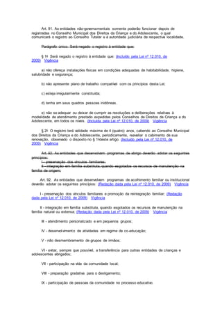 Art. 91. As entidades não-governamentais somente poderão funcionar depois de
registradas no Conselho Municipal dos Direitos da Criança e do Adolescente, o qual
comunicará o registro ao Conselho Tutelar e à autoridade judiciária da respectiva localidade.
Parágrafo único. Será negado o registro à entidade que:
§ 1o Será negado o registro à entidade que: (Incluído pela Lei nº 12.010, de
2009) Vigência
a) não ofereça instalações físicas em condições adequadas de habitabilidade, higiene,
salubridade e segurança;
b) não apresente plano de trabalho compatível com os princípios desta Lei;
c) esteja irregularmente constituída;
d) tenha em seus quadros pessoas inidôneas.
e) não se adequar ou deixar de cumprir as resoluções e deliberações relativas à
modalidade de atendimento prestado expedidas pelos Conselhos de Direitos da Criança e do
Adolescente, em todos os níveis. (Incluída pela Lei nº 12.010, de 2009) Vigência
§ 2o O registro terá validade máxima de 4 (quatro) anos, cabendo ao Conselho Municipal
dos Direitos da Criança e do Adolescente, periodicamente, reavaliar o cabimento de sua
renovação, observado o disposto no § 1odeste artigo. (Incluído pela Lei nº 12.010, de
2009) Vigência
Art. 92. As entidades que desenvolvam programas de abrigo deverão adotar os seguintes
princípios:
I - preservação dos vínculos familiares;
II - integração em família substituta, quando esgotados os recursos de manutenção na
família de origem;
Art. 92. As entidades que desenvolvam programas de acolhimento familiar ou institucional
deverão adotar os seguintes princípios: (Redação dada pela Lei nº 12.010, de 2009) Vigência
I - preservação dos vínculos familiares e promoção da reintegração familiar; (Redação
dada pela Lei nº 12.010, de 2009) Vigência
II - integração em família substituta, quando esgotados os recursos de manutenção na
família natural ou extensa; (Redação dada pela Lei nº 12.010, de 2009) Vigência
III - atendimento personalizado e em pequenos grupos;
IV - desenvolvimento de atividades em regime de co-educação;
V - não desmembramento de grupos de irmãos;
VI - evitar, sempre que possível, a transferência para outras entidades de crianças e
adolescentes abrigados;
VII - participação na vida da comunidade local;
VIII - preparação gradativa para o desligamento;
IX - participação de pessoas da comunidade no processo educativo.
 