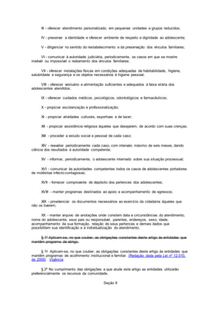 III - oferecer atendimento personalizado, em pequenas unidades e grupos reduzidos;
IV - preservar a identidade e oferecer ambiente de respeito e dignidade ao adolescente;
V - diligenciar no sentido do restabelecimento e da preservação dos vínculos familiares;
VI - comunicar à autoridade judiciária, periodicamente, os casos em que se mostre
inviável ou impossível o reatamento dos vínculos familiares;
VII - oferecer instalações físicas em condições adequadas de habitabilidade, higiene,
salubridade e segurança e os objetos necessários à higiene pessoal;
VIII - oferecer vestuário e alimentação suficientes e adequados à faixa etária dos
adolescentes atendidos;
IX - oferecer cuidados médicos, psicológicos, odontológicos e farmacêuticos;
X - propiciar escolarização e profissionalização;
XI - propiciar atividades culturais, esportivas e de lazer;
XII - propiciar assistência religiosa àqueles que desejarem, de acordo com suas crenças;
XIII - proceder a estudo social e pessoal de cada caso;
XIV - reavaliar periodicamente cada caso, com intervalo máximo de seis meses, dando
ciência dos resultados à autoridade competente;
XV - informar, periodicamente, o adolescente internado sobre sua situação processual;
XVI - comunicar às autoridades competentes todos os casos de adolescentes portadores
de moléstias infecto-contagiosas;
XVII - fornecer comprovante de depósito dos pertences dos adolescentes;
XVIII - manter programas destinados ao apoio e acompanhamento de egressos;
XIX - providenciar os documentos necessários ao exercício da cidadania àqueles que
não os tiverem;
XX - manter arquivo de anotações onde constem data e circunstâncias do atendimento,
nome do adolescente, seus pais ou responsável, parentes, endereços, sexo, idade,
acompanhamento da sua formação, relação de seus pertences e demais dados que
possibilitem sua identificação e a individualização do atendimento.
§ 1º Aplicam-se, no que couber, as obrigações constantes deste artigo às entidades que
mantêm programa de abrigo.
§ 1o Aplicam-se, no que couber, as obrigações constantes deste artigo às entidades que
mantêm programas de acolhimento institucional e familiar. (Redação dada pela Lei nº 12.010,
de 2009) Vigência
§ 2º No cumprimento das obrigações a que alude este artigo as entidades utilizarão
preferencialmente os recursos da comunidade.
Seção II
 