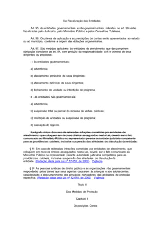 Da Fiscalização das Entidades
Art. 95. As entidades governamentais e não-governamentais referidas no art. 90 serão
fiscalizadas pelo Judiciário, pelo Ministério Público e pelos Conselhos Tutelares.
Art. 96. Os planos de aplicação e as prestações de contas serão apresentados ao estado
ou ao município, conforme a origem das dotações orçamentárias.
Art. 97. São medidas aplicáveis às entidades de atendimento que descumprirem
obrigação constante do art. 94, sem prejuízo da responsabilidade civil e criminal de seus
dirigentes ou prepostos:
I - às entidades governamentais:
a) advertência;
b) afastamento provisório de seus dirigentes;
c) afastamento definitivo de seus dirigentes;
d) fechamento de unidade ou interdição de programa.
II - às entidades não-governamentais:
a) advertência;
b) suspensão total ou parcial do repasse de verbas públicas;
c) interdição de unidades ou suspensão de programa;
d) cassação do registro.
Parágrafo único. Em caso de reiteradas infrações cometidas por entidades de
atendimento, que coloquem em risco os direitos assegurados nesta Lei, deverá ser o fato
comunicado ao Ministério Público ou representado perante autoridade judiciária competente
para as providências cabíveis, inclusive suspensão das atividades ou dissolução da entidade.
§ 1o Em caso de reiteradas infrações cometidas por entidades de atendimento, que
coloquem em risco os direitos assegurados nesta Lei, deverá ser o fato comunicado ao
Ministério Público ou representado perante autoridade judiciária competente para as
providências cabíveis, inclusive suspensão das atividades ou dissolução da
entidade. (Redação dada pela Lei nº 12.010, de 2009) Vigência
§ 2o As pessoas jurídicas de direito público e as organizações não governamentais
responderão pelos danos que seus agentes causarem às crianças e aos adolescentes,
caracterizado o descumprimento dos princípios norteadores das atividades de proteção
específica. (Redação dada pela Lei nº 12.010, de 2009) Vigência
Título II
Das Medidas de Proteção
Capítulo I
Disposições Gerais
 