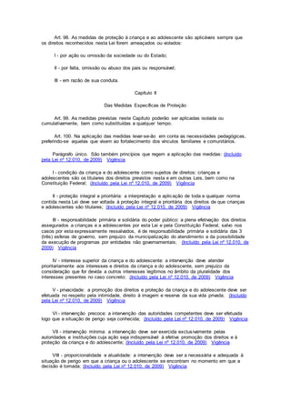 Art. 98. As medidas de proteção à criança e ao adolescente são aplicáveis sempre que
os direitos reconhecidos nesta Lei forem ameaçados ou violados:
I - por ação ou omissão da sociedade ou do Estado;
II - por falta, omissão ou abuso dos pais ou responsável;
III - em razão de sua conduta.
Capítulo II
Das Medidas Específicas de Proteção
Art. 99. As medidas previstas neste Capítulo poderão ser aplicadas isolada ou
cumulativamente, bem como substituídas a qualquer tempo.
Art. 100. Na aplicação das medidas levar-se-ão em conta as necessidades pedagógicas,
preferindo-se aquelas que visem ao fortalecimento dos vínculos familiares e comunitários.
Parágrafo único. São também princípios que regem a aplicação das medidas: (Incluído
pela Lei nº 12.010, de 2009) Vigência
I - condição da criança e do adolescente como sujeitos de direitos: crianças e
adolescentes são os titulares dos direitos previstos nesta e em outras Leis, bem como na
Constituição Federal; (Incluído pela Lei nº 12.010, de 2009) Vigência
II - proteção integral e prioritária: a interpretação e aplicação de toda e qualquer norma
contida nesta Lei deve ser voltada à proteção integral e prioritária dos direitos de que crianças
e adolescentes são titulares; (Incluído pela Lei nº 12.010, de 2009) Vigência
III - responsabilidade primária e solidária do poder público: a plena efetivação dos direitos
assegurados a crianças e a adolescentes por esta Lei e pela Constituição Federal, salvo nos
casos por esta expressamente ressalvados, é de responsabilidade primária e solidária das 3
(três) esferas de governo, sem prejuízo da municipalização do atendimento e da possibilidade
da execução de programas por entidades não governamentais; (Incluído pela Lei nº 12.010, de
2009) Vigência
IV - interesse superior da criança e do adolescente: a intervenção deve atender
prioritariamente aos interesses e direitos da criança e do adolescente, sem prejuízo da
consideração que for devida a outros interesses legítimos no âmbito da pluralidade dos
interesses presentes no caso concreto; (Incluído pela Lei nº 12.010, de 2009) Vigência
V - privacidade: a promoção dos direitos e proteção da criança e do adolescente deve ser
efetuada no respeito pela intimidade, direito à imagem e reserva da sua vida privada; (Incluído
pela Lei nº 12.010, de 2009) Vigência
VI - intervenção precoce: a intervenção das autoridades competentes deve ser efetuada
logo que a situação de perigo seja conhecida; (Incluído pela Lei nº 12.010, de 2009) Vigência
VII - intervenção mínima: a intervenção deve ser exercida exclusivamente pelas
autoridades e instituições cuja ação seja indispensável à efetiva promoção dos direitos e à
proteção da criança e do adolescente; (Incluído pela Lei nº 12.010, de 2009) Vigência
VIII - proporcionalidade e atualidade: a intervenção deve ser a necessária e adequada à
situação de perigo em que a criança ou o adolescente se encontram no momento em que a
decisão é tomada; (Incluído pela Lei nº 12.010, de 2009) Vigência
 