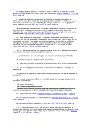 IX - responsabilidade parental: a intervenção deve ser efetuada de modo que os pais
assumam os seus deveres para com a criança e o adolescente; (Incluído pela Lei nº 12.010, de
2009) Vigência
X - prevalência da família: na promoção de direitos e na proteção da criança e do
adolescente deve ser dada prevalência às medidas que os mantenham ou reintegrem na sua
família natural ou extensa ou, se isto não for possível, que promovam a sua integração em
família substituta; (Incluído pela Lei nº 12.010, de 2009) Vigência
XI - obrigatoriedade da informação: a criança e o adolescente, respeitado seu estágio de
desenvolvimento e capacidade de compreensão, seus pais ou responsável devem ser
informados dos seus direitos, dos motivos que determinaram a intervenção e da forma como
esta se processa; (Incluído pela Lei nº 12.010, de 2009) Vigência
XII - oitiva obrigatória e participação: a criança e o adolescente, em separado ou na
companhia dos pais, de responsável ou de pessoa por si indicada, bem como os seus pais ou
responsável, têm direito a ser ouvidos e a participar nos atos e na definição da medida de
promoção dos direitos e de proteção, sendo sua opinião devidamente considerada pela
autoridade judiciária competente, observado o disposto nos §§ 1o e 2o do art. 28 desta
Lei.(Incluído pela Lei nº 12.010, de 2009) Vigência
Art. 101. Verificada qualquer das hipóteses previstas no art. 98, a autoridade competente
poderá determinar, dentre outras, as seguintes medidas:
I - encaminhamento aos pais ou responsável, mediante termo de responsabilidade;
II - orientação, apoio e acompanhamento temporários;
III - matrícula e freqüência obrigatórias em estabelecimento oficial de ensino fundamental;
IV - inclusão em programa comunitário ou oficial de auxílio à família, à criança e ao
adolescente;
V - requisição de tratamento médico, psicológico ou psiquiátrico, em regime hospitalar ou
ambulatorial;
VI - inclusão em programa oficial ou comunitário de auxílio, orientação e tratamento a
alcoólatras e toxicômanos;
VII - abrigo em entidade;
VIII - colocação em família substituta.
Parágrafo único. O abrigo é medida provisória e excepcional, utilizável como forma de
transição para a colocação em família substituta, não implicando privação de liberdade.
VII - acolhimento institucional; (Redação dada pela Lei nº 12.010, de 2009) Vigência
VIII - inclusão em programa de acolhimento familiar; (Redação dada pela Lei nº 12.010, de
2009) Vigência
IX - colocação em família substituta. (Incluído pela Lei nº 12.010, de 2009) Vigência
§ 1o O acolhimento institucional e o acolhimento familiar são medidas provisórias e
excepcionais, utilizáveis como forma de transição para reintegração familiar ou, não sendo esta
possível, para colocação em família substituta, não implicando privação de liberdade. (Incluído
pela Lei nº 12.010, de 2009) Vigência
 