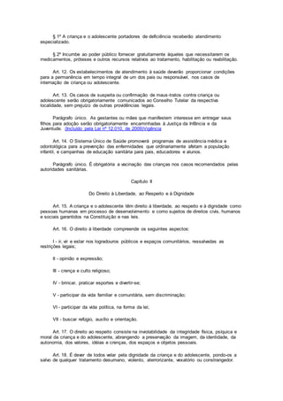 § 1º A criança e o adolescente portadores de deficiência receberão atendimento
especializado.
§ 2º Incumbe ao poder público fornecer gratuitamente àqueles que necessitarem os
medicamentos, próteses e outros recursos relativos ao tratamento, habilitação ou reabilitação.
Art. 12. Os estabelecimentos de atendimento à saúde deverão proporcionar condições
para a permanência em tempo integral de um dos pais ou responsável, nos casos de
internação de criança ou adolescente.
Art. 13. Os casos de suspeita ou confirmação de maus-tratos contra criança ou
adolescente serão obrigatoriamente comunicados ao Conselho Tutelar da respectiva
localidade, sem prejuízo de outras providências legais.
Parágrafo único. As gestantes ou mães que manifestem interesse em entregar seus
filhos para adoção serão obrigatoriamente encaminhadas à Justiça da Infância e da
Juventude. (Incluído pela Lei nº 12.010, de 2009)Vigência
Art. 14. O Sistema Único de Saúde promoverá programas de assistência médica e
odontológica para a prevenção das enfermidades que ordinariamente afetam a população
infantil, e campanhas de educação sanitária para pais, educadores e alunos.
Parágrafo único. É obrigatória a vacinação das crianças nos casos recomendados pelas
autoridades sanitárias.
Capítulo II
Do Direito à Liberdade, ao Respeito e à Dignidade
Art. 15. A criança e o adolescente têm direito à liberdade, ao respeito e à dignidade como
pessoas humanas em processo de desenvolvimento e como sujeitos de direitos civis, humanos
e sociais garantidos na Constituição e nas leis.
Art. 16. O direito à liberdade compreende os seguintes aspectos:
I - ir, vir e estar nos logradouros públicos e espaços comunitários, ressalvadas as
restrições legais;
II - opinião e expressão;
III - crença e culto religioso;
IV - brincar, praticar esportes e divertir-se;
V - participar da vida familiar e comunitária, sem discriminação;
VI - participar da vida política, na forma da lei;
VII - buscar refúgio, auxílio e orientação.
Art. 17. O direito ao respeito consiste na inviolabilidade da integridade física, psíquica e
moral da criança e do adolescente, abrangendo a preservação da imagem, da identidade, da
autonomia, dos valores, idéias e crenças, dos espaços e objetos pessoais.
Art. 18. É dever de todos velar pela dignidade da criança e do adolescente, pondo-os a
salvo de qualquer tratamento desumano, violento, aterrorizante, vexatório ou constrangedor.
 