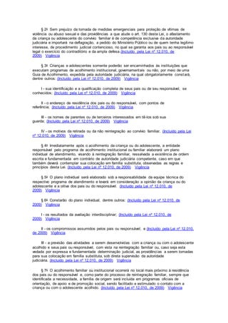 § 2o Sem prejuízo da tomada de medidas emergenciais para proteção de vítimas de
violência ou abuso sexual e das providências a que alude o art. 130 desta Lei, o afastamento
da criança ou adolescente do convívio familiar é de competência exclusiva da autoridade
judiciária e importará na deflagração, a pedido do Ministério Público ou de quem tenha legítimo
interesse, de procedimento judicial contencioso, no qual se garanta aos pais ou ao responsável
legal o exercício do contraditório e da ampla defesa.(Incluído pela Lei nº 12.010, de
2009) Vigência
§ 3o Crianças e adolescentes somente poderão ser encaminhados às instituições que
executam programas de acolhimento institucional, governamentais ou não, por meio de uma
Guia de Acolhimento, expedida pela autoridade judiciária, na qual obrigatoriamente constará,
dentre outros: (Incluído pela Lei nº 12.010, de 2009) Vigência
I - sua identificação e a qualificação completa de seus pais ou de seu responsável, se
conhecidos; (Incluído pela Lei nº 12.010, de 2009) Vigência
II - o endereço de residência dos pais ou do responsável, com pontos de
referência; (Incluído pela Lei nº 12.010, de 2009) Vigência
III - os nomes de parentes ou de terceiros interessados em tê-los sob sua
guarda; (Incluído pela Lei nº 12.010, de 2009) Vigência
IV - os motivos da retirada ou da não reintegração ao convívio familiar. (Incluído pela Lei
nº 12.010, de 2009) Vigência
§ 4o Imediatamente após o acolhimento da criança ou do adolescente, a entidade
responsável pelo programa de acolhimento institucional ou familiar elaborará um plano
individual de atendimento, visando à reintegração familiar, ressalvada a existência de ordem
escrita e fundamentada em contrário de autoridade judiciária competente, caso em que
também deverá contemplar sua colocação em família substituta, observadas as regras e
princípios desta Lei. (Incluído pela Lei nº 12.010, de 2009) Vigência
§ 5o O plano individual será elaborado sob a responsabilidade da equipe técnica do
respectivo programa de atendimento e levará em consideração a opinião da criança ou do
adolescente e a oitiva dos pais ou do responsável. (Incluído pela Lei nº 12.010, de
2009) Vigência
§ 6o Constarão do plano individual, dentre outros: (Incluído pela Lei nº 12.010, de
2009) Vigência
I - os resultados da avaliação interdisciplinar; (Incluído pela Lei nº 12.010, de
2009) Vigência
II - os compromissos assumidos pelos pais ou responsável; e (Incluído pela Lei nº 12.010,
de 2009) Vigência
III - a previsão das atividades a serem desenvolvidas com a criança ou com o adolescente
acolhido e seus pais ou responsável, com vista na reintegração familiar ou, caso seja esta
vedada por expressa e fundamentada determinação judicial, as providências a serem tomadas
para sua colocação em família substituta, sob direta supervisão da autoridade
judiciária. (Incluído pela Lei nº 12.010, de 2009) Vigência
§ 7o O acolhimento familiar ou institucional ocorrerá no local mais próximo à residência
dos pais ou do responsável e, como parte do processo de reintegração familiar, sempre que
identificada a necessidade, a família de origem será incluída em programas oficiais de
orientação, de apoio e de promoção social, sendo facilitado e estimulado o contato com a
criança ou com o adolescente acolhido. (Incluído pela Lei nº 12.010, de 2009) Vigência
 