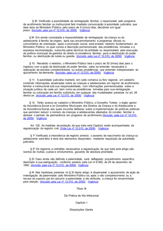 § 8o Verificada a possibilidade de reintegração familiar, o responsável pelo programa
de acolhimento familiar ou institucional fará imediata comunicação à autoridade judiciária, que
dará vista ao Ministério Público, pelo prazo de 5 (cinco) dias, decidindo em igual
prazo. (Incluído pela Lei nº 12.010, de 2009) Vigência
§ 9o Em sendo constatada a impossibilidade de reintegração da criança ou do
adolescente à família de origem, após seu encaminhamento a programas oficiais ou
comunitários de orientação, apoio e promoção social, será enviado relatório fundamentado ao
Ministério Público, no qual conste a descrição pormenorizada das providências tomadas e a
expressa recomendação, subscrita pelos técnicos da entidade ou responsáveis pela execução
da política municipal de garantia do direito à convivência familiar, para a destituição do poder
familiar, ou destituição de tutela ou guarda. (Incluído pela Lei nº 12.010, de 2009) Vigência
§ 10. Recebido o relatório, o Ministério Público terá o prazo de 30 (trinta) dias para o
ingresso com a ação de destituição do poder familiar, salvo se entender necessária a
realização de estudos complementares ou outras providências que entender indispensáveis ao
ajuizamento da demanda. (Incluído pela Lei nº 12.010, de 2009) Vigência
§ 11. A autoridade judiciária manterá, em cada comarca ou foro regional, um cadastro
contendo informações atualizadas sobre as crianças e adolescentes em regime de acolhimento
familiar e institucional sob sua responsabilidade, com informações pormenorizadas sobre a
situação jurídica de cada um, bem como as providências tomadas para sua reintegração
familiar ou colocação em família substituta, em qualquer das modalidades previstas no art. 28
desta Lei. (Incluído pela Lei nº 12.010, de 2009) Vigência
§ 12. Terão acesso ao cadastro o Ministério Público, o Conselho Tutelar, o órgão gestor
da Assistência Social e os Conselhos Municipais dos Direitos da Criança e do Adolescente e
da Assistência Social, aos quais incumbe deliberar sobre a implementação de políticas públicas
que permitam reduzir o número de crianças e adolescentes afastados do convívio familiar e
abreviar o período de permanência em programa de acolhimento.(Incluído pela Lei nº 12.010,
de 2009) Vigência
Art. 102. As medidas de proteção de que trata este Capítulo serão acompanhadas da
regularização do registro civil. (Vide Lei nº 12.010, de 2009) Vigência
§ 1º Verificada a inexistência de registro anterior, o assento de nascimento da criança ou
adolescente será feito à vista dos elementos disponíveis, mediante requisição da autoridade
judiciária.
§ 2º Os registros e certidões necessários à regularização de que trata este artigo são
isentos de multas, custas e emolumentos, gozando de absoluta prioridade.
§ 3o Caso ainda não definida a paternidade, será deflagrado procedimento específico
destinado à sua averiguação, conforme previsto pela Lei no 8.560, de 29 de dezembro de
1992. (Incluído pela Lei nº 12.010, de 2009) Vigência
§ 4o Nas hipóteses previstas no § 3o deste artigo, é dispensável o ajuizamento de ação de
investigação de paternidade pelo Ministério Público se, após o não comparecimento ou a
recusa do suposto pai em assumir a paternidade a ele atribuída, a criança for encaminhada
para adoção. (Incluído pela Lei nº 12.010, de 2009) Vigência
Título III
Da Prática de Ato Infracional
Capítulo I
Disposições Gerais
 