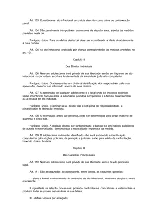 Art. 103. Considera-se ato infracional a conduta descrita como crime ou contravenção
penal.
Art. 104. São penalmente inimputáveis os menores de dezoito anos, sujeitos às medidas
previstas nesta Lei.
Parágrafo único. Para os efeitos desta Lei, deve ser considerada a idade do adolescente
à data do fato.
Art. 105. Ao ato infracional praticado por criança corresponderão as medidas previstas no
art. 101.
Capítulo II
Dos Direitos Individuais
Art. 106. Nenhum adolescente será privado de sua liberdade senão em flagrante de ato
infracional ou por ordem escrita e fundamentada da autoridade judiciária competente.
Parágrafo único. O adolescente tem direito à identificação dos responsáveis pela sua
apreensão, devendo ser informado acerca de seus direitos.
Art. 107. A apreensão de qualquer adolescente e o local onde se encontra recolhido
serão incontinenti comunicados à autoridade judiciária competente e à família do apreendido
ou à pessoa por ele indicada.
Parágrafo único. Examinar-se-á, desde logo e sob pena de responsabilidade, a
possibilidade de liberação imediata.
Art. 108. A internação, antes da sentença, pode ser determinada pelo prazo máximo de
quarenta e cinco dias.
Parágrafo único. A decisão deverá ser fundamentada e basear-se em indícios suficientes
de autoria e materialidade, demonstrada a necessidade imperiosa da medida.
Art. 109. O adolescente civilmente identificado não será submetido a identificação
compulsória pelos órgãos policiais, de proteção e judiciais, salvo para efeito de confrontação,
havendo dúvida fundada.
Capítulo III
Das Garantias Processuais
Art. 110. Nenhum adolescente será privado de sua liberdade sem o devido processo
legal.
Art. 111. São asseguradas ao adolescente, entre outras, as seguintes garantias:
I - pleno e formal conhecimento da atribuição de ato infracional, mediante citação ou meio
equivalente;
II - igualdade na relação processual, podendo confrontar-se com vítimas e testemunhas e
produzir todas as provas necessárias à sua defesa;
III - defesa técnica por advogado;
 