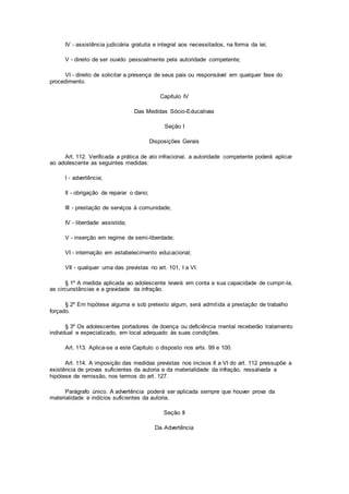 IV - assistência judiciária gratuita e integral aos necessitados, na forma da lei;
V - direito de ser ouvido pessoalmente pela autoridade competente;
VI - direito de solicitar a presença de seus pais ou responsável em qualquer fase do
procedimento.
Capítulo IV
Das Medidas Sócio-Educativas
Seção I
Disposições Gerais
Art. 112. Verificada a prática de ato infracional, a autoridade competente poderá aplicar
ao adolescente as seguintes medidas:
I - advertência;
II - obrigação de reparar o dano;
III - prestação de serviços à comunidade;
IV - liberdade assistida;
V - inserção em regime de semi-liberdade;
VI - internação em estabelecimento educacional;
VII - qualquer uma das previstas no art. 101, I a VI.
§ 1º A medida aplicada ao adolescente levará em conta a sua capacidade de cumpri-la,
as circunstâncias e a gravidade da infração.
§ 2º Em hipótese alguma e sob pretexto algum, será admitida a prestação de trabalho
forçado.
§ 3º Os adolescentes portadores de doença ou deficiência mental receberão tratamento
individual e especializado, em local adequado às suas condições.
Art. 113. Aplica-se a este Capítulo o disposto nos arts. 99 e 100.
Art. 114. A imposição das medidas previstas nos incisos II a VI do art. 112 pressupõe a
existência de provas suficientes da autoria e da materialidade da infração, ressalvada a
hipótese de remissão, nos termos do art. 127.
Parágrafo único. A advertência poderá ser aplicada sempre que houver prova da
materialidade e indícios suficientes da autoria.
Seção II
Da Advertência
 