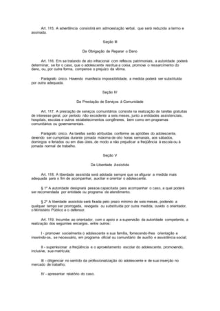 Art. 115. A advertência consistirá em admoestação verbal, que será reduzida a termo e
assinada.
Seção III
Da Obrigação de Reparar o Dano
Art. 116. Em se tratando de ato infracional com reflexos patrimoniais, a autoridade poderá
determinar, se for o caso, que o adolescente restitua a coisa, promova o ressarcimento do
dano, ou, por outra forma, compense o prejuízo da vítima.
Parágrafo único. Havendo manifesta impossibilidade, a medida poderá ser substituída
por outra adequada.
Seção IV
Da Prestação de Serviços à Comunidade
Art. 117. A prestação de serviços comunitários consiste na realização de tarefas gratuitas
de interesse geral, por período não excedente a seis meses, junto a entidades assistenciais,
hospitais, escolas e outros estabelecimentos congêneres, bem como em programas
comunitários ou governamentais.
Parágrafo único. As tarefas serão atribuídas conforme as aptidões do adolescente,
devendo ser cumpridas durante jornada máxima de oito horas semanais, aos sábados,
domingos e feriados ou em dias úteis, de modo a não prejudicar a freqüência à escola ou à
jornada normal de trabalho.
Seção V
Da Liberdade Assistida
Art. 118. A liberdade assistida será adotada sempre que se afigurar a medida mais
adequada para o fim de acompanhar, auxiliar e orientar o adolescente.
§ 1º A autoridade designará pessoa capacitada para acompanhar o caso, a qual poderá
ser recomendada por entidade ou programa de atendimento.
§ 2º A liberdade assistida será fixada pelo prazo mínimo de seis meses, podendo a
qualquer tempo ser prorrogada, revogada ou substituída por outra medida, ouvido o orientador,
o Ministério Público e o defensor.
Art. 119. Incumbe ao orientador, com o apoio e a supervisão da autoridade competente, a
realização dos seguintes encargos, entre outros:
I - promover socialmente o adolescente e sua família, fornecendo-lhes orientação e
inserindo-os, se necessário, em programa oficial ou comunitário de auxílio e assistência social;
II - supervisionar a freqüência e o aproveitamento escolar do adolescente, promovendo,
inclusive, sua matrícula;
III - diligenciar no sentido da profissionalização do adolescente e de sua inserção no
mercado de trabalho;
IV - apresentar relatório do caso.
 
