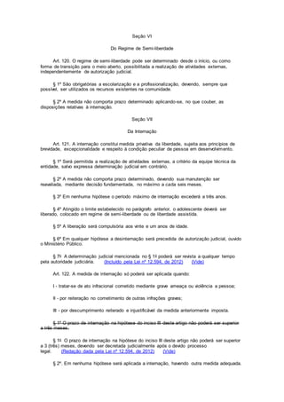 Seção VI
Do Regime de Semi-liberdade
Art. 120. O regime de semi-liberdade pode ser determinado desde o início, ou como
forma de transição para o meio aberto, possibilitada a realização de atividades externas,
independentemente de autorização judicial.
§ 1º São obrigatórias a escolarização e a profissionalização, devendo, sempre que
possível, ser utilizados os recursos existentes na comunidade.
§ 2º A medida não comporta prazo determinado aplicando-se, no que couber, as
disposições relativas à internação.
Seção VII
Da Internação
Art. 121. A internação constitui medida privativa da liberdade, sujeita aos princípios de
brevidade, excepcionalidade e respeito à condição peculiar de pessoa em desenvolvimento.
§ 1º Será permitida a realização de atividades externas, a critério da equipe técnica da
entidade, salvo expressa determinação judicial em contrário.
§ 2º A medida não comporta prazo determinado, devendo sua manutenção ser
reavaliada, mediante decisão fundamentada, no máximo a cada seis meses.
§ 3º Em nenhuma hipótese o período máximo de internação excederá a três anos.
§ 4º Atingido o limite estabelecido no parágrafo anterior, o adolescente deverá ser
liberado, colocado em regime de semi-liberdade ou de liberdade assistida.
§ 5º A liberação será compulsória aos vinte e um anos de idade.
§ 6º Em qualquer hipótese a desinternação será precedida de autorização judicial, ouvido
o Ministério Público.
§ 7o A determinação judicial mencionada no § 1o poderá ser revista a qualquer tempo
pela autoridade judiciária. (Incluído pela Lei nº 12.594, de 2012) (Vide)
Art. 122. A medida de internação só poderá ser aplicada quando:
I - tratar-se de ato infracional cometido mediante grave ameaça ou violência a pessoa;
II - por reiteração no cometimento de outras infrações graves;
III - por descumprimento reiterado e injustificável da medida anteriormente imposta.
§ 1º O prazo de internação na hipótese do inciso III deste artigo não poderá ser superior
a três meses.
§ 1o O prazo de internação na hipótese do inciso III deste artigo não poderá ser superior
a 3 (três) meses, devendo ser decretada judicialmente após o devido processo
legal. (Redação dada pela Lei nº 12.594, de 2012) (Vide)
§ 2º. Em nenhuma hipótese será aplicada a internação, havendo outra medida adequada.
 