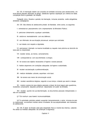 Art. 123. A internação deverá ser cumprida em entidade exclusiva para adolescentes, em
local distinto daquele destinado ao abrigo, obedecida rigorosa separação por critérios de idade,
compleição física e gravidade da infração.
Parágrafo único. Durante o período de internação, inclusive provisória, serão obrigatórias
atividades pedagógicas.
Art. 124. São direitos do adolescente privado de liberdade, entre outros, os seguintes:
I - entrevistar-se pessoalmente com o representante do Ministério Público;
II - peticionar diretamente a qualquer autoridade;
III - avistar-se reservadamente com seu defensor;
IV - ser informado de sua situação processual, sempre que solicitada;
V - ser tratado com respeito e dignidade;
VI - permanecer internado na mesma localidade ou naquela mais próxima ao domicílio de
seus pais ou responsável;
VII - receber visitas, ao menos, semanalmente;
VIII - corresponder-se com seus familiares e amigos;
IX - ter acesso aos objetos necessários à higiene e asseio pessoal;
X - habitar alojamento em condições adequadas de higiene e salubridade;
XI - receber escolarização e profissionalização;
XII - realizar atividades culturais, esportivas e de lazer:
XIII - ter acesso aos meios de comunicação social;
XIV - receber assistência religiosa, segundo a sua crença, e desde que assim o deseje;
XV - manter a posse de seus objetos pessoais e dispor de local seguro para guardá-los,
recebendo comprovante daqueles porventura depositados em poder da entidade;
XVI - receber, quando de sua desinternação, os documentos pessoais indispensáveis à
vida em sociedade.
§ 1º Em nenhum caso haverá incomunicabilidade.
§ 2º A autoridade judiciária poderá suspender temporariamente a visita, inclusive de pais
ou responsável, se existirem motivos sérios e fundados de sua prejudicialidade aos interesses
do adolescente.
Art. 125. É dever do Estado zelar pela integridade física e mental dos internos, cabendo-
lhe adotar as medidas adequadas de contenção e segurança.
Capítulo V
 