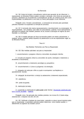 Da Remissão
Art. 126. Antes de iniciado o procedimento judicial para apuração de ato infracional, o
representante do Ministério Público poderá conceder a remissão, como forma de exclusão do
processo, atendendo às circunstâncias e conseqüências do fato, ao contexto social, bem como
à personalidade do adolescente e sua maior ou menor participação no ato infracional.
Parágrafo único. Iniciado o procedimento, a concessão da remissão pela autoridade
judiciária importará na suspensão ou extinção do processo.
Art. 127. A remissão não implica necessariamente o reconhecimento ou comprovação da
responsabilidade, nem prevalece para efeito de antecedentes, podendo incluir eventualmente a
aplicação de qualquer das medidas previstas em lei, exceto a colocação em regime de semi-
liberdade e a internação.
Art. 128. A medida aplicada por força da remissão poderá ser revista judicialmente, a
qualquer tempo, mediante pedido expresso do adolescente ou de seu representante legal, ou
do Ministério Público.
Título IV
Das Medidas Pertinentes aos Pais ou Responsável
Art. 129. São medidas aplicáveis aos pais ou responsável:
I - encaminhamento a programa oficial ou comunitário de proteção à família;
II - inclusão em programa oficial ou comunitário de auxílio, orientação e tratamento a
alcoólatras e toxicômanos;
III - encaminhamento a tratamento psicológico ou psiquiátrico;
IV - encaminhamento a cursos ou programas de orientação;
V - obrigação de matricular o filho ou pupilo e acompanhar sua freqüência e
aproveitamento escolar;
VI - obrigação de encaminhar a criança ou adolescente a tratamento especializado;
VII - advertência;
VIII - perda da guarda;
IX - destituição da tutela;
X - suspensão ou destituição do pátrio poder poder familiar. (Expressão substituída pela
Lei nº 12.010, de 2009) Vigência
Parágrafo único. Na aplicação das medidas previstas nos incisos IX e X deste artigo,
observar-se-á o disposto nos arts. 23 e 24.
Art. 130. Verificada a hipótese de maus-tratos, opressão ou abuso sexual impostos pelos
pais ou responsável, a autoridade judiciária poderá determinar, como medida cautelar, o
afastamento do agressor da moradia comum.
 