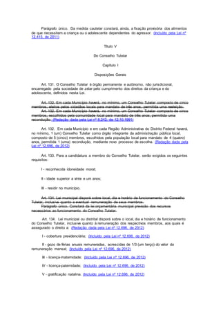 Parágrafo único. Da medida cautelar constará, ainda, a fixação provisória dos alimentos
de que necessitem a criança ou o adolescente dependentes do agressor. (Incluído pela Lei nº
12.415, de 2011)
Título V
Do Conselho Tutelar
Capítulo I
Disposições Gerais
Art. 131. O Conselho Tutelar é órgão permanente e autônomo, não jurisdicional,
encarregado pela sociedade de zelar pelo cumprimento dos direitos da criança e do
adolescente, definidos nesta Lei.
Art. 132. Em cada Município haverá, no mínimo, um Conselho Tutelar composto de cinco
membros, eleitos pelos cidadãos locais para mandato de três anos, permitida uma reeleição.
Art. 132. Em cada Município haverá, no mínimo, um Conselho Tutelar composto de cinco
membros, escolhidos pela comunidade local para mandato de três anos, permitida uma
recondução. (Redação dada pela Lei nº 8.242, de 12.10.1991)
Art. 132. Em cada Município e em cada Região Administrativa do Distrito Federal haverá,
no mínimo, 1 (um) Conselho Tutelar como órgão integrante da administração pública local,
composto de 5 (cinco) membros, escolhidos pela população local para mandato de 4 (quatro)
anos, permitida 1 (uma) recondução, mediante novo processo de escolha. (Redação dada pela
Lei nº 12.696, de 2012)
Art. 133. Para a candidatura a membro do Conselho Tutelar, serão exigidos os seguintes
requisitos:
I - reconhecida idoneidade moral;
II - idade superior a vinte e um anos;
III - residir no município.
Art. 134. Lei municipal disporá sobre local, dia e horário de funcionamento do Conselho
Tutelar, inclusive quanto a eventual remuneração de seus membros.
Parágrafo único. Constará da lei orçamentária municipal previsão dos recursos
necessários ao funcionamento do Conselho Tutelar.
Art. 134. Lei municipal ou distrital disporá sobre o local, dia e horário de funcionamento
do Conselho Tutelar, inclusive quanto à remuneração dos respectivos membros, aos quais é
assegurado o direito a: (Redação dada pela Lei nº 12.696, de 2012)
I - cobertura previdenciária; (Incluído pela Lei nº 12.696, de 2012)
II - gozo de férias anuais remuneradas, acrescidas de 1/3 (um terço) do valor da
remuneração mensal; (Incluído pela Lei nº 12.696, de 2012)
III - licença-maternidade; (Incluído pela Lei nº 12.696, de 2012)
IV - licença-paternidade; (Incluído pela Lei nº 12.696, de 2012)
V - gratificação natalina. (Incluído pela Lei nº 12.696, de 2012)
 