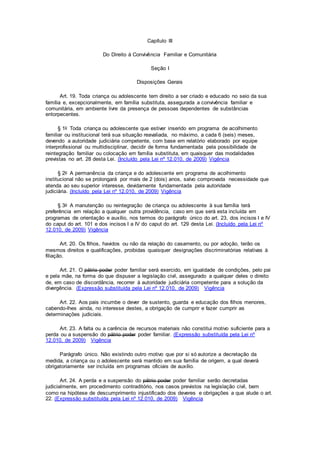Capítulo III
Do Direito à Convivência Familiar e Comunitária
Seção I
Disposições Gerais
Art. 19. Toda criança ou adolescente tem direito a ser criado e educado no seio da sua
família e, excepcionalmente, em família substituta, assegurada a convivência familiar e
comunitária, em ambiente livre da presença de pessoas dependentes de substâncias
entorpecentes.
§ 1o Toda criança ou adolescente que estiver inserido em programa de acolhimento
familiar ou institucional terá sua situação reavaliada, no máximo, a cada 6 (seis) meses,
devendo a autoridade judiciária competente, com base em relatório elaborado por equipe
interprofissional ou multidisciplinar, decidir de forma fundamentada pela possibilidade de
reintegração familiar ou colocação em família substituta, em quaisquer das modalidades
previstas no art. 28 desta Lei. (Incluído pela Lei nº 12.010, de 2009) Vigência
§ 2o A permanência da criança e do adolescente em programa de acolhimento
institucional não se prolongará por mais de 2 (dois) anos, salvo comprovada necessidade que
atenda ao seu superior interesse, devidamente fundamentada pela autoridade
judiciária. (Incluído pela Lei nº 12.010, de 2009) Vigência
§ 3o A manutenção ou reintegração de criança ou adolescente à sua família terá
preferência em relação a qualquer outra providência, caso em que será esta incluída em
programas de orientação e auxílio, nos termos do parágrafo único do art. 23, dos incisos I e IV
do caput do art. 101 e dos incisos I a IV do caput do art. 129 desta Lei. (Incluído pela Lei nº
12.010, de 2009) Vigência
Art. 20. Os filhos, havidos ou não da relação do casamento, ou por adoção, terão os
mesmos direitos e qualificações, proibidas quaisquer designações discriminatórias relativas à
filiação.
Art. 21. O pátrio poder poder familiar será exercido, em igualdade de condições, pelo pai
e pela mãe, na forma do que dispuser a legislação civil, assegurado a qualquer deles o direito
de, em caso de discordância, recorrer à autoridade judiciária competente para a solução da
divergência. (Expressão substituída pela Lei nº 12.010, de 2009) Vigência
Art. 22. Aos pais incumbe o dever de sustento, guarda e educação dos filhos menores,
cabendo-lhes ainda, no interesse destes, a obrigação de cumprir e fazer cumprir as
determinações judiciais.
Art. 23. A falta ou a carência de recursos materiais não constitui motivo suficiente para a
perda ou a suspensão do pátrio poder poder familiar. (Expressão substituída pela Lei nº
12.010, de 2009) Vigência
Parágrafo único. Não existindo outro motivo que por si só autorize a decretação da
medida, a criança ou o adolescente será mantido em sua família de origem, a qual deverá
obrigatoriamente ser incluída em programas oficiais de auxílio.
Art. 24. A perda e a suspensão do pátrio poder poder familiar serão decretadas
judicialmente, em procedimento contraditório, nos casos previstos na legislação civil, bem
como na hipótese de descumprimento injustificado dos deveres e obrigações a que alude o art.
22. (Expressão substituída pela Lei nº 12.010, de 2009) Vigência
 