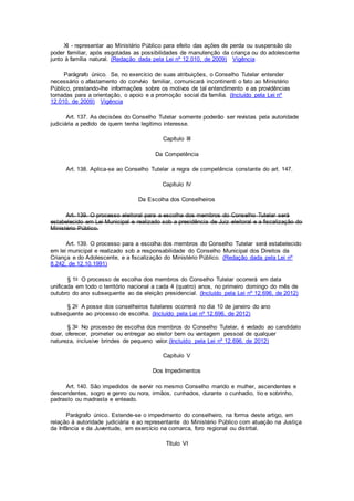 XI - representar ao Ministério Público para efeito das ações de perda ou suspensão do
poder familiar, após esgotadas as possibilidades de manutenção da criança ou do adolescente
junto à família natural. (Redação dada pela Lei nº 12.010, de 2009) Vigência
Parágrafo único. Se, no exercício de suas atribuições, o Conselho Tutelar entender
necessário o afastamento do convívio familiar, comunicará incontinenti o fato ao Ministério
Público, prestando-lhe informações sobre os motivos de tal entendimento e as providências
tomadas para a orientação, o apoio e a promoção social da família. (Incluído pela Lei nº
12.010, de 2009) Vigência
Art. 137. As decisões do Conselho Tutelar somente poderão ser revistas pela autoridade
judiciária a pedido de quem tenha legítimo interesse.
Capítulo III
Da Competência
Art. 138. Aplica-se ao Conselho Tutelar a regra de competência constante do art. 147.
Capítulo IV
Da Escolha dos Conselheiros
Art. 139. O processo eleitoral para a escolha dos membros do Conselho Tutelar será
estabelecido em Lei Municipal e realizado sob a presidência de Juiz eleitoral e a fiscalização do
Ministério Público.
Art. 139. O processo para a escolha dos membros do Conselho Tutelar será estabelecido
em lei municipal e realizado sob a responsabilidade do Conselho Municipal dos Direitos da
Criança e do Adolescente, e a fiscalização do Ministério Público. (Redação dada pela Lei nº
8.242, de 12.10.1991)
§ 1o O processo de escolha dos membros do Conselho Tutelar ocorrerá em data
unificada em todo o território nacional a cada 4 (quatro) anos, no primeiro domingo do mês de
outubro do ano subsequente ao da eleição presidencial. (Incluído pela Lei nº 12.696, de 2012)
§ 2o A posse dos conselheiros tutelares ocorrerá no dia 10 de janeiro do ano
subsequente ao processo de escolha. (Incluído pela Lei nº 12.696, de 2012)
§ 3o No processo de escolha dos membros do Conselho Tutelar, é vedado ao candidato
doar, oferecer, prometer ou entregar ao eleitor bem ou vantagem pessoal de qualquer
natureza, inclusive brindes de pequeno valor.(Incluído pela Lei nº 12.696, de 2012)
Capítulo V
Dos Impedimentos
Art. 140. São impedidos de servir no mesmo Conselho marido e mulher, ascendentes e
descendentes, sogro e genro ou nora, irmãos, cunhados, durante o cunhadio, tio e sobrinho,
padrasto ou madrasta e enteado.
Parágrafo único. Estende-se o impedimento do conselheiro, na forma deste artigo, em
relação à autoridade judiciária e ao representante do Ministério Público com atuação na Justiça
da Infância e da Juventude, em exercício na comarca, foro regional ou distrital.
Título VI
 