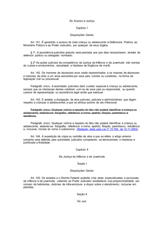 Do Acesso à Justiça
Capítulo I
Disposições Gerais
Art. 141. É garantido o acesso de toda criança ou adolescente à Defensoria Pública, ao
Ministério Público e ao Poder Judiciário, por qualquer de seus órgãos.
§ 1º. A assistência judiciária gratuita será prestada aos que dela necessitarem, através de
defensor público ou advogado nomeado.
§ 2º As ações judiciais da competência da Justiça da Infância e da Juventude são isentas
de custas e emolumentos, ressalvada a hipótese de litigância de má-fé.
Art. 142. Os menores de dezesseis anos serão representados e os maiores de dezesseis
e menores de vinte e um anos assistidos por seus pais, tutores ou curadores, na forma da
legislação civil ou processual.
Parágrafo único. A autoridade judiciária dará curador especial à criança ou adolescente,
sempre que os interesses destes colidirem com os de seus pais ou responsável, ou quando
carecer de representação ou assistência legal ainda que eventual.
Art. 143. E vedada a divulgação de atos judiciais, policiais e administrativos que digam
respeito a crianças e adolescentes a que se atribua autoria de ato infracional.
Parágrafo único. Qualquer notícia a respeito do fato não poderá identificar a criança ou
adolescente, vedando-se fotografia, referência a nome, apelido, filiação, parentesco e
residência.
Parágrafo único. Qualquer notícia a respeito do fato não poderá identificar a criança ou
adolescente, vedando-se fotografia, referência a nome, apelido, filiação, parentesco, residência
e, inclusive, iniciais do nome e sobrenome. (Redação dada pela Lei nº 10.764, de 12.11.2003)
Art. 144. A expedição de cópia ou certidão de atos a que se refere o artigo anterior
somente será deferida pela autoridade judiciária competente, se demonstrado o interesse e
justificada a finalidade.
Capítulo II
Da Justiça da Infância e da Juventude
Seção I
Disposições Gerais
Art. 145. Os estados e o Distrito Federal poderão criar varas especializadas e exclusivas
da infância e da juventude, cabendo ao Poder Judiciário estabelecer sua proporcionalidade por
número de habitantes, dotá-las de infra-estrutura e dispor sobre o atendimento, inclusive em
plantões.
Seção II
Do Juiz
 