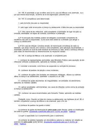 Art. 146. A autoridade a que se refere esta Lei é o Juiz da Infância e da Juventude, ou o
juiz que exerce essa função, na forma da lei de organização judiciária local.
Art. 147. A competência será determinada:
I - pelo domicílio dos pais ou responsável;
II - pelo lugar onde se encontre a criança ou adolescente, à falta dos pais ou responsável.
§ 1º. Nos casos de ato infracional, será competente a autoridade do lugar da ação ou
omissão, observadas as regras de conexão, continência e prevenção.
§ 2º A execução das medidas poderá ser delegada à autoridade competente da
residência dos pais ou responsável, ou do local onde sediar-se a entidade que abrigar a
criança ou adolescente.
§ 3º Em caso de infração cometida através de transmissão simultânea de rádio ou
televisão, que atinja mais de uma comarca, será competente, para aplicação da penalidade, a
autoridade judiciária do local da sede estadual da emissora ou rede, tendo a sentença eficácia
para todas as transmissoras ou retransmissoras do respectivo estado.
Art. 148. A Justiça da Infância e da Juventude é competente para:
I - conhecer de representações promovidas pelo Ministério Público, para apuração de ato
infracional atribuído a adolescente, aplicando as medidas cabíveis;
II - conceder a remissão, como forma de suspensão ou extinção do processo;
III - conhecer de pedidos de adoção e seus incidentes;
IV - conhecer de ações civis fundadas em interesses individuais, difusos ou coletivos
afetos à criança e ao adolescente, observado o disposto no art. 209;
V - conhecer de ações decorrentes de irregularidades em entidades de atendimento,
aplicando as medidas cabíveis;
VI - aplicar penalidades administrativas nos casos de infrações contra norma de proteção
à criança ou adolescente;
VII - conhecer de casos encaminhados pelo Conselho Tutelar, aplicando as medidas
cabíveis.
Parágrafo único. Quando se tratar de criança ou adolescente nas hipóteses do art. 98, é
também competente a Justiça da Infância e da Juventude para o fim de:
a) conhecer de pedidos de guarda e tutela;
b) conhecer de ações de destituição do pátrio poder poder familiar, perda ou modificação
da tutela ou guarda; (Expressão substituída pela Lei nº 12.010, de 2009) Vigência
c) suprir a capacidade ou o consentimento para o casamento;
d) conhecer de pedidos baseados em discordância paterna ou materna, em relação ao
exercício do pátrio poder poder familiar; (Expressão substituída pela Lei nº 12.010, de
2009) Vigência
 