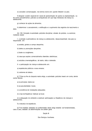 e) conceder a emancipação, nos termos da lei civil, quando faltarem os pais;
f) designar curador especial em casos de apresentação de queixa ou representação, ou
de outros procedimentos judiciais ou extrajudiciais em que haja interesses de criança ou
adolescente;
g) conhecer de ações de alimentos;
h) determinar o cancelamento, a retificação e o suprimento dos registros de nascimento e
óbito.
Art. 149. Compete à autoridade judiciária disciplinar, através de portaria, ou autorizar,
mediante alvará:
I - a entrada e permanência de criança ou adolescente, desacompanhado dos pais ou
responsável, em:
a) estádio, ginásio e campo desportivo;
b) bailes ou promoções dançantes;
c) boate ou congêneres;
d) casa que explore comercialmente diversões eletrônicas;
e) estúdios cinematográficos, de teatro, rádio e televisão.
II - a participação de criança e adolescente em:
a) espetáculos públicos e seus ensaios;
b) certames de beleza.
§ 1º Para os fins do disposto neste artigo, a autoridade judiciária levará em conta, dentre
outros fatores:
a) os princípios desta Lei;
b) as peculiaridades locais;
c) a existência de instalações adequadas;
d) o tipo de freqüência habitual ao local;
e) a adequação do ambiente a eventual participação ou freqüência de crianças e
adolescentes;
f) a natureza do espetáculo.
§ 2º As medidas adotadas na conformidade deste artigo deverão ser fundamentadas,
caso a caso, vedadas as determinações de caráter geral.
Seção III
Dos Serviços Auxiliares
 