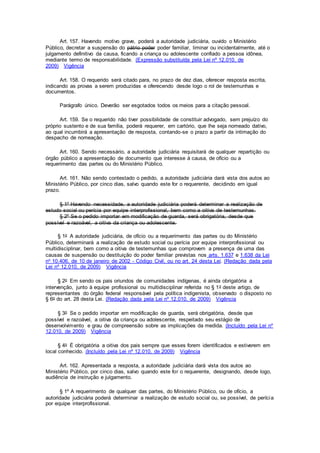 Art. 157. Havendo motivo grave, poderá a autoridade judiciária, ouvido o Ministério
Público, decretar a suspensão do pátrio poder poder familiar, liminar ou incidentalmente, até o
julgamento definitivo da causa, ficando a criança ou adolescente confiado a pessoa idônea,
mediante termo de responsabilidade. (Expressão substituída pela Lei nº 12.010, de
2009) Vigência
Art. 158. O requerido será citado para, no prazo de dez dias, oferecer resposta escrita,
indicando as provas a serem produzidas e oferecendo desde logo o rol de testemunhas e
documentos.
Parágrafo único. Deverão ser esgotados todos os meios para a citação pessoal.
Art. 159. Se o requerido não tiver possibilidade de constituir advogado, sem prejuízo do
próprio sustento e de sua família, poderá requerer, em cartório, que lhe seja nomeado dativo,
ao qual incumbirá a apresentação de resposta, contando-se o prazo a partir da intimação do
despacho de nomeação.
Art. 160. Sendo necessário, a autoridade judiciária requisitará de qualquer repartição ou
órgão público a apresentação de documento que interesse à causa, de ofício ou a
requerimento das partes ou do Ministério Público.
Art. 161. Não sendo contestado o pedido, a autoridade judiciária dará vista dos autos ao
Ministério Público, por cinco dias, salvo quando este for o requerente, decidindo em igual
prazo.
§ 1º Havendo necessidade, a autoridade judiciária poderá determinar a realização de
estudo social ou perícia por equipe interprofissional, bem como a oitiva de testemunhas.
§ 2º Se o pedido importar em modificação de guarda, será obrigatória, desde que
possível e razoável, a oitiva da criança ou adolescente.
§ 1o A autoridade judiciária, de ofício ou a requerimento das partes ou do Ministério
Público, determinará a realização de estudo social ou perícia por equipe interprofissional ou
multidisciplinar, bem como a oitiva de testemunhas que comprovem a presença de uma das
causas de suspensão ou destituição do poder familiar previstas nos arts. 1.637 e 1.638 da Lei
no 10.406, de 10 de janeiro de 2002 - Código Civil, ou no art. 24 desta Lei. (Redação dada pela
Lei nº 12.010, de 2009) Vigência
§ 2o Em sendo os pais oriundos de comunidades indígenas, é ainda obrigatória a
intervenção, junto à equipe profissional ou multidisciplinar referida no § 1o deste artigo, de
representantes do órgão federal responsável pela política indigenista, observado o disposto no
§ 6o do art. 28 desta Lei. (Redação dada pela Lei nº 12.010, de 2009) Vigência
§ 3o Se o pedido importar em modificação de guarda, será obrigatória, desde que
possível e razoável, a oitiva da criança ou adolescente, respeitado seu estágio de
desenvolvimento e grau de compreensão sobre as implicações da medida. (Incluído pela Lei nº
12.010, de 2009) Vigência
§ 4o É obrigatória a oitiva dos pais sempre que esses forem identificados e estiverem em
local conhecido. (Incluído pela Lei nº 12.010, de 2009) Vigência
Art. 162. Apresentada a resposta, a autoridade judiciária dará vista dos autos ao
Ministério Público, por cinco dias, salvo quando este for o requerente, designando, desde logo,
audiência de instrução e julgamento.
§ 1º A requerimento de qualquer das partes, do Ministério Público, ou de ofício, a
autoridade judiciária poderá determinar a realização de estudo social ou, se possível, de perícia
por equipe interprofissional.
 