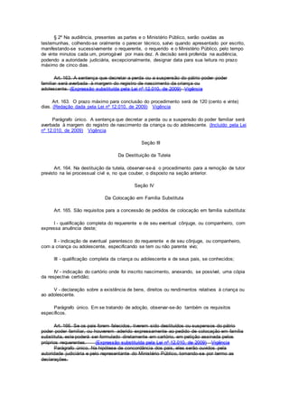 § 2º Na audiência, presentes as partes e o Ministério Público, serão ouvidas as
testemunhas, colhendo-se oralmente o parecer técnico, salvo quando apresentado por escrito,
manifestando-se sucessivamente o requerente, o requerido e o Ministério Público, pelo tempo
de vinte minutos cada um, prorrogável por mais dez. A decisão será proferida na audiência,
podendo a autoridade judiciária, excepcionalmente, designar data para sua leitura no prazo
máximo de cinco dias.
Art. 163. A sentença que decretar a perda ou a suspensão do pátrio poder poder
familiar será averbada à margem do registro de nascimento da criança ou
adolescente. (Expressão substituída pela Lei nº 12.010, de 2009) Vigência
Art. 163. O prazo máximo para conclusão do procedimento será de 120 (cento e vinte)
dias. (Redação dada pela Lei nº 12.010, de 2009) Vigência
Parágrafo único. A sentença que decretar a perda ou a suspensão do poder familiar será
averbada à margem do registro de nascimento da criança ou do adolescente. (Incluído pela Lei
nº 12.010, de 2009) Vigência
Seção III
Da Destituição da Tutela
Art. 164. Na destituição da tutela, observar-se-á o procedimento para a remoção de tutor
previsto na lei processual civil e, no que couber, o disposto na seção anterior.
Seção IV
Da Colocação em Família Substituta
Art. 165. São requisitos para a concessão de pedidos de colocação em família substituta:
I - qualificação completa do requerente e de seu eventual cônjuge, ou companheiro, com
expressa anuência deste;
II - indicação de eventual parentesco do requerente e de seu cônjuge, ou companheiro,
com a criança ou adolescente, especificando se tem ou não parente vivo;
III - qualificação completa da criança ou adolescente e de seus pais, se conhecidos;
IV - indicação do cartório onde foi inscrito nascimento, anexando, se possível, uma cópia
da respectiva certidão;
V - declaração sobre a existência de bens, direitos ou rendimentos relativos à criança ou
ao adolescente.
Parágrafo único. Em se tratando de adoção, observar-se-ão também os requisitos
específicos.
Art. 166. Se os pais forem falecidos, tiverem sido destituídos ou suspensos do pátrio
poder poder familiar, ou houverem aderido expressamente ao pedido de colocação em família
substituta, este poderá ser formulado diretamente em cartório, em petição assinada pelos
próprios requerentes. (Expressão substituída pela Lei nº 12.010, de 2009) Vigência
Parágrafo único. Na hipótese de concordância dos pais, eles serão ouvidos pela
autoridade judiciária e pelo representante do Ministério Público, tomando-se por termo as
declarações.
 