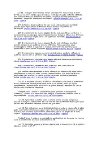 Art. 166. Se os pais forem falecidos, tiverem sido destituídos ou suspensos do poder
familiar, ou houverem aderido expressamente ao pedido de colocação em família substituta,
este poderá ser formulado diretamente em cartório, em petição assinada pelos próprios
requerentes, dispensada a assistência de advogado. (Redação dada pela Lei nº 12.010, de
2009) Vigência
§ 1o Na hipótese de concordância dos pais, esses serão ouvidos pela autoridade
judiciária e pelo representante do Ministério Público, tomando-se por termo as
declarações. (Incluído pela Lei nº 12.010, de 2009) Vigência
§ 2o O consentimento dos titulares do poder familiar será precedido de orientações e
esclarecimentos prestados pela equipe interprofissional da Justiça da Infância e da Juventude,
em especial, no caso de adoção, sobre a irrevogabilidade da medida. (Incluído pela Lei nº
12.010, de 2009) Vigência
§ 3o O consentimento dos titulares do poder familiar será colhido pela autoridade
judiciária competente em audiência, presente o Ministério Público, garantida a livre
manifestação de vontade e esgotados os esforços para manutenção da criança ou do
adolescente na família natural ou extensa. (Incluído pela Lei nº 12.010, de 2009) Vigência
§ 4o O consentimento prestado por escrito não terá validade se não for ratificado na
audiência a que se refere o § 3o deste artigo. (Incluído pela Lei nº 12.010, de 2009) Vigência
§ 5o O consentimento é retratável até a data da publicação da sentença constitutiva da
adoção. (Incluído pela Lei nº 12.010, de 2009) Vigência
§ 6o O consentimento somente terá valor se for dado após o nascimento da
criança. (Incluído pela Lei nº 12.010, de 2009) Vigência
§ 7o A família substituta receberá a devida orientação por intermédio de equipe técnica
interprofissional a serviço do Poder Judiciário, preferencialmente com apoio dos técnicos
responsáveis pela execução da política municipal de garantia do direito à convivência
familiar. (Incluído pela Lei nº 12.010, de 2009) Vigência
Art. 167. A autoridade judiciária, de ofício ou a requerimento das partes ou do Ministério
Público, determinará a realização de estudo social ou, se possível, perícia por equipe
interprofissional, decidindo sobre a concessão de guarda provisória, bem como, no caso de
adoção, sobre o estágio de convivência.
Parágrafo único. Deferida a concessão da guarda provisória ou do estágio de
convivência, a criança ou o adolescente será entregue ao interessado, mediante termo de
responsabilidade. (Incluído pela Lei nº 12.010, de 2009) Vigência
Art. 168. Apresentado o relatório social ou o laudo pericial, e ouvida, sempre que
possível, a criança ou o adolescente, dar-se-á vista dos autos ao Ministério Público, pelo prazo
de cinco dias, decidindo a autoridade judiciária em igual prazo.
Art. 169. Nas hipóteses em que a destituição da tutela, a perda ou a suspensão do pátrio
poder poder familiar constituir pressuposto lógico da medida principal de colocação em família
substituta, será observado o procedimento contraditório previsto nas Seções II e III deste
Capítulo. (Expressão substituída pela Lei nº 12.010, de 2009) Vigência
Parágrafo único. A perda ou a modificação da guarda poderá ser decretada nos mesmos
autos do procedimento, observado o disposto no art. 35.
Art. 170. Concedida a guarda ou a tutela, observar-se-á o disposto no art. 32, e, quanto à
adoção, o contido no art. 47.
 
