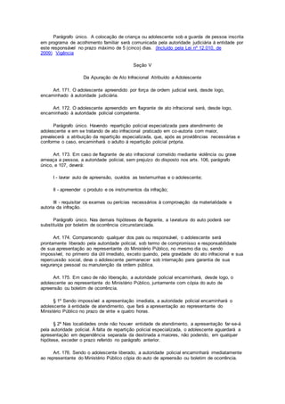 Parágrafo único. A colocação de criança ou adolescente sob a guarda de pessoa inscrita
em programa de acolhimento familiar será comunicada pela autoridade judiciária à entidade por
este responsável no prazo máximo de 5 (cinco) dias. (Incluído pela Lei nº 12.010, de
2009) Vigência
Seção V
Da Apuração de Ato Infracional Atribuído a Adolescente
Art. 171. O adolescente apreendido por força de ordem judicial será, desde logo,
encaminhado à autoridade judiciária.
Art. 172. O adolescente apreendido em flagrante de ato infracional será, desde logo,
encaminhado à autoridade policial competente.
Parágrafo único. Havendo repartição policial especializada para atendimento de
adolescente e em se tratando de ato infracional praticado em co-autoria com maior,
prevalecerá a atribuição da repartição especializada, que, após as providências necessárias e
conforme o caso, encaminhará o adulto à repartição policial própria.
Art. 173. Em caso de flagrante de ato infracional cometido mediante violência ou grave
ameaça a pessoa, a autoridade policial, sem prejuízo do disposto nos arts. 106, parágrafo
único, e 107, deverá:
I - lavrar auto de apreensão, ouvidos as testemunhas e o adolescente;
II - apreender o produto e os instrumentos da infração;
III - requisitar os exames ou perícias necessários à comprovação da materialidade e
autoria da infração.
Parágrafo único. Nas demais hipóteses de flagrante, a lavratura do auto poderá ser
substituída por boletim de ocorrência circunstanciada.
Art. 174. Comparecendo qualquer dos pais ou responsável, o adolescente será
prontamente liberado pela autoridade policial, sob termo de compromisso e responsabilidade
de sua apresentação ao representante do Ministério Público, no mesmo dia ou, sendo
impossível, no primeiro dia útil imediato, exceto quando, pela gravidade do ato infracional e sua
repercussão social, deva o adolescente permanecer sob internação para garantia de sua
segurança pessoal ou manutenção da ordem pública.
Art. 175. Em caso de não liberação, a autoridade policial encaminhará, desde logo, o
adolescente ao representante do Ministério Público, juntamente com cópia do auto de
apreensão ou boletim de ocorrência.
§ 1º Sendo impossível a apresentação imediata, a autoridade policial encaminhará o
adolescente à entidade de atendimento, que fará a apresentação ao representante do
Ministério Público no prazo de vinte e quatro horas.
§ 2º Nas localidades onde não houver entidade de atendimento, a apresentação far-se-á
pela autoridade policial. À falta de repartição policial especializada, o adolescente aguardará a
apresentação em dependência separada da destinada a maiores, não podendo, em qualquer
hipótese, exceder o prazo referido no parágrafo anterior.
Art. 176. Sendo o adolescente liberado, a autoridade policial encaminhará imediatamente
ao representante do Ministério Público cópia do auto de apreensão ou boletim de ocorrência.
 