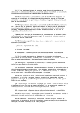 Art. 177. Se, afastada a hipótese de flagrante, houver indícios de participação de
adolescente na prática de ato infracional, a autoridade policial encaminhará ao representante
do Ministério Público relatório das investigações e demais documentos.
Art. 178. O adolescente a quem se atribua autoria de ato infracional não poderá ser
conduzido ou transportado em compartimento fechado de veículo policial, em condições
atentatórias à sua dignidade, ou que impliquem risco à sua integridade física ou mental, sob
pena de responsabilidade.
Art. 179. Apresentado o adolescente, o representante do Ministério Público, no mesmo
dia e à vista do auto de apreensão, boletim de ocorrência ou relatório policial, devidamente
autuados pelo cartório judicial e com informação sobre os antecedentes do adolescente,
procederá imediata e informalmente à sua oitiva e, em sendo possível, de seus pais ou
responsável, vítima e testemunhas.
Parágrafo único. Em caso de não apresentação, o representante do Ministério Público
notificará os pais ou responsável para apresentação do adolescente, podendo requisitar o
concurso das polícias civil e militar.
Art. 180. Adotadas as providências a que alude o artigo anterior, o representante do
Ministério Público poderá:
I - promover o arquivamento dos autos;
II - conceder a remissão;
III - representar à autoridade judiciária para aplicação de medida sócio-educativa.
Art. 181. Promovido o arquivamento dos autos ou concedida a remissão pelo
representante do Ministério Público, mediante termo fundamentado, que conterá o resumo dos
fatos, os autos serão conclusos à autoridade judiciária para homologação.
§ 1º Homologado o arquivamento ou a remissão, a autoridade judiciária determinará,
conforme o caso, o cumprimento da medida.
§ 2º Discordando, a autoridade judiciária fará remessa dos autos ao Procurador-Geral de
Justiça, mediante despacho fundamentado, e este oferecerá representação, designará outro
membro do Ministério Público para apresentá-la, ou ratificará o arquivamento ou a remissão,
que só então estará a autoridade judiciária obrigada a homologar.
Art. 182. Se, por qualquer razão, o representante do Ministério Público não promover o
arquivamento ou conceder a remissão, oferecerá representação à autoridade judiciária,
propondo a instauração de procedimento para aplicação da medida sócio-educativa que se
afigurar a mais adequada.
§ 1º A representação será oferecida por petição, que conterá o breve resumo dos fatos e
a classificação do ato infracional e, quando necessário, o rol de testemunhas, podendo ser
deduzida oralmente, em sessão diária instalada pela autoridade judiciária.
§ 2º A representação independe de prova pré-constituída da autoria e materialidade.
Art. 183. O prazo máximo e improrrogável para a conclusão do procedimento, estando o
adolescente internado provisoriamente, será de quarenta e cinco dias.
Art. 184. Oferecida a representação, a autoridade judiciária designará audiência de
apresentação do adolescente, decidindo, desde logo, sobre a decretação ou manutenção da
internação, observado o disposto no art. 108 e parágrafo.
 