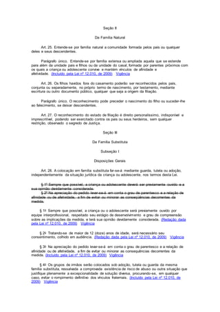 Seção II
Da Família Natural
Art. 25. Entende-se por família natural a comunidade formada pelos pais ou qualquer
deles e seus descendentes.
Parágrafo único. Entende-se por família extensa ou ampliada aquela que se estende
para além da unidade pais e filhos ou da unidade do casal, formada por parentes próximos com
os quais a criança ou adolescente convive e mantém vínculos de afinidade e
afetividade. (Incluído pela Lei nº 12.010, de 2009) Vigência
Art. 26. Os filhos havidos fora do casamento poderão ser reconhecidos pelos pais,
conjunta ou separadamente, no próprio termo de nascimento, por testamento, mediante
escritura ou outro documento público, qualquer que seja a origem da filiação.
Parágrafo único. O reconhecimento pode preceder o nascimento do filho ou suceder-lhe
ao falecimento, se deixar descendentes.
Art. 27. O reconhecimento do estado de filiação é direito personalíssimo, indisponível e
imprescritível, podendo ser exercitado contra os pais ou seus herdeiros, sem qualquer
restrição, observado o segredo de Justiça.
Seção III
Da Família Substituta
Subseção I
Disposições Gerais
Art. 28. A colocação em família substituta far-se-á mediante guarda, tutela ou adoção,
independentemente da situação jurídica da criança ou adolescente, nos termos desta Lei.
§ 1º Sempre que possível, a criança ou adolescente deverá ser previamente ouvido e a
sua opinião devidamente considerada.
§ 2º Na apreciação do pedido levar-se-á em conta o grau de parentesco e a relação de
afinidade ou de afetividade, a fim de evitar ou minorar as conseqüências decorrentes da
medida.
§ 1o Sempre que possível, a criança ou o adolescente será previamente ouvido por
equipe interprofissional, respeitado seu estágio de desenvolvimento e grau de compreensão
sobre as implicações da medida, e terá sua opinião devidamente considerada. (Redação dada
pela Lei nº 12.010, de 2009) Vigência
§ 2o Tratando-se de maior de 12 (doze) anos de idade, será necessário seu
consentimento, colhido em audiência. (Redação dada pela Lei nº 12.010, de 2009) Vigência
§ 3o Na apreciação do pedido levar-se-á em conta o grau de parentesco e a relação de
afinidade ou de afetividade, a fim de evitar ou minorar as consequências decorrentes da
medida. (Incluído pela Lei nº 12.010, de 2009) Vigência
§ 4o Os grupos de irmãos serão colocados sob adoção, tutela ou guarda da mesma
família substituta, ressalvada a comprovada existência de risco de abuso ou outra situação que
justifique plenamente a excepcionalidade de solução diversa, procurando-se, em qualquer
caso, evitar o rompimento definitivo dos vínculos fraternais. (Incluído pela Lei nº 12.010, de
2009) Vigência
 