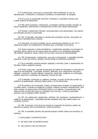§ 1º O adolescente e seus pais ou responsável serão cientificados do teor da
representação, e notificados a comparecer à audiência, acompanhados de advogado.
§ 2º Se os pais ou responsável não forem localizados, a autoridade judiciária dará
curador especial ao adolescente.
§ 3º Não sendo localizado o adolescente, a autoridade judiciária expedirá mandado de
busca e apreensão, determinando o sobrestamento do feito, até a efetiva apresentação.
§ 4º Estando o adolescente internado, será requisitada a sua apresentação, sem prejuízo
da notificação dos pais ou responsável.
Art. 185. A internação, decretada ou mantida pela autoridade judiciária, não poderá ser
cumprida em estabelecimento prisional.
§ 1º Inexistindo na comarca entidade com as características definidas no art. 123, o
adolescente deverá ser imediatamente transferido para a localidade mais próxima.
§ 2º Sendo impossível a pronta transferência, o adolescente aguardará sua remoção em
repartição policial, desde que em seção isolada dos adultos e com instalações apropriadas,
não podendo ultrapassar o prazo máximo de cinco dias, sob pena de responsabilidade.
Art. 186. Comparecendo o adolescente, seus pais ou responsável, a autoridade judiciária
procederá à oitiva dos mesmos, podendo solicitar opinião de profissional qualificado.
§ 1º Se a autoridade judiciária entender adequada a remissão, ouvirá o representante do
Ministério Público, proferindo decisão.
§ 2º Sendo o fato grave, passível de aplicação de medida de internação ou colocação em
regime de semi-liberdade, a autoridade judiciária, verificando que o adolescente não possui
advogado constituído, nomeará defensor, designando, desde logo, audiência em continuação,
podendo determinar a realização de diligências e estudo do caso.
§ 3º O advogado constituído ou o defensor nomeado, no prazo de três dias contado da
audiência de apresentação, oferecerá defesa prévia e rol de testemunhas.
§ 4º Na audiência em continuação, ouvidas as testemunhas arroladas na representação e
na defesa prévia, cumpridas as diligências e juntado o relatório da equipe interprofissional, será
dada a palavra ao representante do Ministério Público e ao defensor, sucessivamente, pelo
tempo de vinte minutos para cada um, prorrogável por mais dez, a critério da autoridade
judiciária, que em seguida proferirá decisão.
Art. 187. Se o adolescente, devidamente notificado, não comparecer, injustificadamente à
audiência de apresentação, a autoridade judiciária designará nova data, determinando sua
condução coercitiva.
Art. 188. A remissão, como forma de extinção ou suspensão do processo, poderá ser
aplicada em qualquer fase do procedimento, antes da sentença.
Art. 189. A autoridade judiciária não aplicará qualquer medida, desde que reconheça na
sentença:
I - estar provada a inexistência do fato;
II - não haver prova da existência do fato;
III - não constituir o fato ato infracional;
 