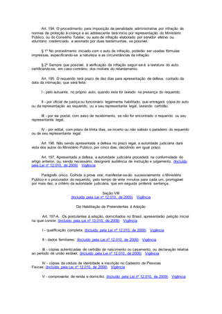 Art. 194. O procedimento para imposição de penalidade administrativa por infração às
normas de proteção à criança e ao adolescente terá início por representação do Ministério
Público, ou do Conselho Tutelar, ou auto de infração elaborado por servidor efetivo ou
voluntário credenciado, e assinado por duas testemunhas, se possível.
§ 1º No procedimento iniciado com o auto de infração, poderão ser usadas fórmulas
impressas, especificando-se a natureza e as circunstâncias da infração.
§ 2º Sempre que possível, à verificação da infração seguir-se-á a lavratura do auto,
certificando-se, em caso contrário, dos motivos do retardamento.
Art. 195. O requerido terá prazo de dez dias para apresentação de defesa, contado da
data da intimação, que será feita:
I - pelo autuante, no próprio auto, quando este for lavrado na presença do requerido;
II - por oficial de justiça ou funcionário legalmente habilitado, que entregará cópia do auto
ou da representação ao requerido, ou a seu representante legal, lavrando certidão;
III - por via postal, com aviso de recebimento, se não for encontrado o requerido ou seu
representante legal;
IV - por edital, com prazo de trinta dias, se incerto ou não sabido o paradeiro do requerido
ou de seu representante legal.
Art. 196. Não sendo apresentada a defesa no prazo legal, a autoridade judiciária dará
vista dos autos do Ministério Público, por cinco dias, decidindo em igual prazo.
Art. 197. Apresentada a defesa, a autoridade judiciária procederá na conformidade do
artigo anterior, ou, sendo necessário, designará audiência de instrução e julgamento. (Incluído
pela Lei nº 12.010, de 2009) Vigência
Parágrafo único. Colhida a prova oral, manifestar-se-ão sucessivamente o Ministério
Público e o procurador do requerido, pelo tempo de vinte minutos para cada um, prorrogável
por mais dez, a critério da autoridade judiciária, que em seguida proferirá sentença.
Seção VIII
(Incluída pela Lei nº 12.010, de 2009) Vigência
Da Habilitação de Pretendentes à Adoção
Art. 197-A. Os postulantes à adoção, domiciliados no Brasil, apresentarão petição inicial
na qual conste: (Incluído pela Lei nº 12.010, de 2009) Vigência
I - qualificação completa; (Incluído pela Lei nº 12.010, de 2009) Vigência
II - dados familiares; (Incluído pela Lei nº 12.010, de 2009) Vigência
III - cópias autenticadas de certidão de nascimento ou casamento, ou declaração relativa
ao período de união estável; (Incluído pela Lei nº 12.010, de 2009) Vigência
IV - cópias da cédula de identidade e inscrição no Cadastro de Pessoas
Físicas; (Incluído pela Lei nº 12.010, de 2009) Vigência
V - comprovante de renda e domicílio; (Incluído pela Lei nº 12.010, de 2009) Vigência
 