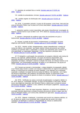 VI - atestados de sanidade física e mental; (Incluído pela Lei nº 12.010, de
2009) Vigência
VII - certidão de antecedentes criminais; (Incluído pela Lei nº 12.010, de 2009) Vigência
VIII - certidão negativa de distribuição cível. (Incluído pela Lei nº 12.010, de
2009) Vigência
Art. 197-B. A autoridade judiciária, no prazo de 48 (quarenta e oito) horas, dará vista dos
autos ao Ministério Público, que no prazo de 5 (cinco) dias poderá: (Incluído pela Lei nº 12.010,
de 2009) Vigência
I - apresentar quesitos a serem respondidos pela equipe interprofissional encarregada de
elaborar o estudo técnico a que se refere o art. 197-C desta Lei; (Incluído pela Lei nº 12.010, de
2009) Vigência
II - requerer a designação de audiência para oitiva dos postulantes em juízo e
testemunhas; (Incluído pela Lei nº 12.010, de 2009) Vigência
III - requerer a juntada de documentos complementares e a realização de outras
diligências que entender necessárias. (Incluído pela Lei nº 12.010, de 2009) Vigência
Art. 197-C. Intervirá no feito, obrigatoriamente, equipe interprofissional a serviço da
Justiça da Infância e da Juventude, que deverá elaborar estudo psicossocial, que conterá
subsídios que permitam aferir a capacidade e o preparo dos postulantes para o exercício de
uma paternidade ou maternidade responsável, à luz dos requisitos e princípios desta
Lei. (Incluído pela Lei nº 12.010, de 2009) Vigência
§ 1o É obrigatória a participação dos postulantes em programa oferecido pela Justiça da
Infância e da Juventude preferencialmente com apoio dos técnicos responsáveis pela
execução da política municipal de garantia do direito à convivência familiar, que inclua
preparação psicológica, orientação e estímulo à adoção inter-racial, de crianças maiores ou de
adolescentes, com necessidades específicas de saúde ou com deficiências e de grupos de
irmãos. (Incluído pela Lei nº 12.010, de 2009) Vigência
§ 2o Sempre que possível e recomendável, a etapa obrigatória da preparação referida
no § 1o deste artigo incluirá o contato com crianças e adolescentes em regime de acolhimento
familiar ou institucional em condições de serem adotados, a ser realizado sob a orientação,
supervisão e avaliação da equipe técnica da Justiça da Infância e da Juventude, com o apoio
dos técnicos responsáveis pelo programa de acolhimento familiar ou institucional e pela
execução da política municipal de garantia do direito à convivência familiar. (Incluído pela Lei nº
12.010, de 2009) Vigência
Art. 197-D. Certificada nos autos a conclusão da participação no programa referido no
art. 197-C desta Lei, a autoridade judiciária, no prazo de 48 (quarenta e oito) horas, decidirá
acerca das diligências requeridas pelo Ministério Público e determinará a juntada do estudo
psicossocial, designando, conforme o caso, audiência de instrução e julgamento. (Incluído pela
Lei nº 12.010, de 2009) Vigência
Parágrafo único. Caso não sejam requeridas diligências, ou sendo essas indeferidas, a
autoridade judiciária determinará a juntada do estudo psicossocial, abrindo a seguir vista dos
autos ao Ministério Público, por 5 (cinco) dias, decidindo em igual prazo. (Incluído pela Lei nº
12.010, de 2009) Vigência
Art. 197-E. Deferida a habilitação, o postulante será inscrito nos cadastros referidos no
art. 50 desta Lei, sendo a sua convocação para a adoção feita de acordo com ordem
cronológica de habilitação e conforme a disponibilidade de crianças ou adolescentes
adotáveis. (Incluído pela Lei nº 12.010, de 2009) Vigência
 