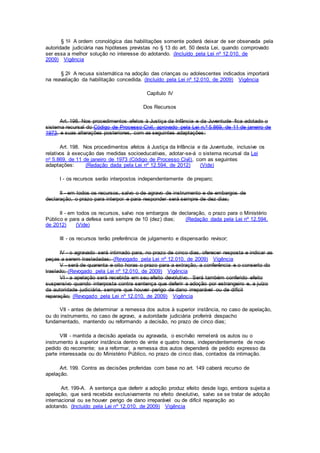 § 1o A ordem cronológica das habilitações somente poderá deixar de ser observada pela
autoridade judiciária nas hipóteses previstas no § 13 do art. 50 desta Lei, quando comprovado
ser essa a melhor solução no interesse do adotando. (Incluído pela Lei nº 12.010, de
2009) Vigência
§ 2o A recusa sistemática na adoção das crianças ou adolescentes indicados importará
na reavaliação da habilitação concedida. (Incluído pela Lei nº 12.010, de 2009) Vigência
Capítulo IV
Dos Recursos
Art. 198. Nos procedimentos afetos à Justiça da Infância e da Juventude fica adotado o
sistema recursal do Código de Processo Civil, aprovado pela Lei n.º 5.869, de 11 de janeiro de
1973, e suas alterações posteriores, com as seguintes adaptações:
Art. 198. Nos procedimentos afetos à Justiça da Infância e da Juventude, inclusive os
relativos à execução das medidas socioeducativas, adotar-se-á o sistema recursal da Lei
no 5.869, de 11 de janeiro de 1973 (Código de Processo Civil), com as seguintes
adaptações: (Redação dada pela Lei nº 12.594, de 2012) (Vide)
I - os recursos serão interpostos independentemente de preparo;
II - em todos os recursos, salvo o de agravo de instrumento e de embargos de
declaração, o prazo para interpor e para responder será sempre de dez dias;
II - em todos os recursos, salvo nos embargos de declaração, o prazo para o Ministério
Público e para a defesa será sempre de 10 (dez) dias; (Redação dada pela Lei nº 12.594,
de 2012) (Vide)
III - os recursos terão preferência de julgamento e dispensarão revisor;
IV - o agravado será intimado para, no prazo de cinco dias, oferecer resposta e indicar as
peças a serem trasladadas; (Revogado pela Lei nº 12.010, de 2009) Vigência
V - será de quarenta e oito horas o prazo para a extração, a conferência e o conserto do
traslado; (Revogado pela Lei nº 12.010, de 2009) Vigência
VI - a apelação será recebida em seu efeito devolutivo. Será também conferido efeito
suspensivo quando interposta contra sentença que deferir a adoção por estrangeiro e, a juízo
da autoridade judiciária, sempre que houver perigo de dano irreparável ou de difícil
reparação; (Revogado pela Lei nº 12.010, de 2009) Vigência
VII - antes de determinar a remessa dos autos à superior instância, no caso de apelação,
ou do instrumento, no caso de agravo, a autoridade judiciária proferirá despacho
fundamentado, mantendo ou reformando a decisão, no prazo de cinco dias;
VIII - mantida a decisão apelada ou agravada, o escrivão remeterá os autos ou o
instrumento à superior instância dentro de vinte e quatro horas, independentemente de novo
pedido do recorrente; se a reformar, a remessa dos autos dependerá de pedido expresso da
parte interessada ou do Ministério Público, no prazo de cinco dias, contados da intimação.
Art. 199. Contra as decisões proferidas com base no art. 149 caberá recurso de
apelação.
Art. 199-A. A sentença que deferir a adoção produz efeito desde logo, embora sujeita a
apelação, que será recebida exclusivamente no efeito devolutivo, salvo se se tratar de adoção
internacional ou se houver perigo de dano irreparável ou de difícil reparação ao
adotando. (Incluído pela Lei nº 12.010, de 2009) Vigência
 