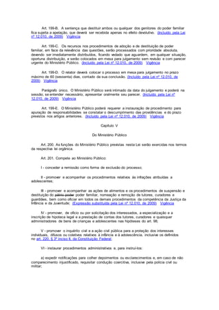 Art. 199-B. A sentença que destituir ambos ou qualquer dos genitores do poder familiar
fica sujeita a apelação, que deverá ser recebida apenas no efeito devolutivo. (Incluído pela Lei
nº 12.010, de 2009) Vigência
Art. 199-C. Os recursos nos procedimentos de adoção e de destituição de poder
familiar, em face da relevância das questões, serão processados com prioridade absoluta,
devendo ser imediatamente distribuídos, ficando vedado que aguardem, em qualquer situação,
oportuna distribuição, e serão colocados em mesa para julgamento sem revisão e com parecer
urgente do Ministério Público. (Incluído pela Lei nº 12.010, de 2009) Vigência
Art. 199-D. O relator deverá colocar o processo em mesa para julgamento no prazo
máximo de 60 (sessenta) dias, contado da sua conclusão. (Incluído pela Lei nº 12.010, de
2009) Vigência
Parágrafo único. O Ministério Público será intimado da data do julgamento e poderá na
sessão, se entender necessário, apresentar oralmente seu parecer. (Incluído pela Lei nº
12.010, de 2009) Vigência
Art. 199-E. O Ministério Público poderá requerer a instauração de procedimento para
apuração de responsabilidades se constatar o descumprimento das providências e do prazo
previstos nos artigos anteriores. (Incluído pela Lei nº 12.010, de 2009) Vigência
Capítulo V
Do Ministério Público
Art. 200. As funções do Ministério Público previstas nesta Lei serão exercidas nos termos
da respectiva lei orgânica.
Art. 201. Compete ao Ministério Público:
I - conceder a remissão como forma de exclusão do processo;
II - promover e acompanhar os procedimentos relativos às infrações atribuídas a
adolescentes;
III - promover e acompanhar as ações de alimentos e os procedimentos de suspensão e
destituição do pátrio poder poder familiar, nomeação e remoção de tutores, curadores e
guardiães, bem como oficiar em todos os demais procedimentos da competência da Justiça da
Infância e da Juventude; (Expressão substituída pela Lei nº 12.010, de 2009) Vigência
IV - promover, de ofício ou por solicitação dos interessados, a especialização e a
inscrição de hipoteca legal e a prestação de contas dos tutores, curadores e quaisquer
administradores de bens de crianças e adolescentes nas hipóteses do art. 98;
V - promover o inquérito civil e a ação civil pública para a proteção dos interesses
individuais, difusos ou coletivos relativos à infância e à adolescência, inclusive os definidos
no art. 220, § 3º inciso II, da Constituição Federal;
VI - instaurar procedimentos administrativos e, para instruí-los:
a) expedir notificações para colher depoimentos ou esclarecimentos e, em caso de não
comparecimento injustificado, requisitar condução coercitiva, inclusive pela polícia civil ou
militar;
 