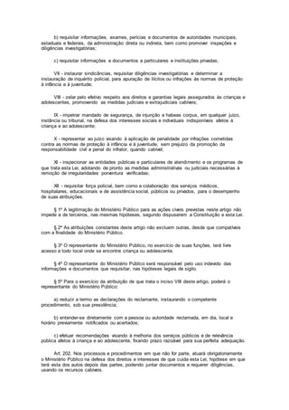 b) requisitar informações, exames, perícias e documentos de autoridades municipais,
estaduais e federais, da administração direta ou indireta, bem como promover inspeções e
diligências investigatórias;
c) requisitar informações e documentos a particulares e instituições privadas;
VII - instaurar sindicâncias, requisitar diligências investigatórias e determinar a
instauração de inquérito policial, para apuração de ilícitos ou infrações às normas de proteção
à infância e à juventude;
VIII - zelar pelo efetivo respeito aos direitos e garantias legais assegurados às crianças e
adolescentes, promovendo as medidas judiciais e extrajudiciais cabíveis;
IX - impetrar mandado de segurança, de injunção e habeas corpus, em qualquer juízo,
instância ou tribunal, na defesa dos interesses sociais e individuais indisponíveis afetos à
criança e ao adolescente;
X - representar ao juízo visando à aplicação de penalidade por infrações cometidas
contra as normas de proteção à infância e à juventude, sem prejuízo da promoção da
responsabilidade civil e penal do infrator, quando cabível;
XI - inspecionar as entidades públicas e particulares de atendimento e os programas de
que trata esta Lei, adotando de pronto as medidas administrativas ou judiciais necessárias à
remoção de irregularidades porventura verificadas;
XII - requisitar força policial, bem como a colaboração dos serviços médicos,
hospitalares, educacionais e de assistência social, públicos ou privados, para o desempenho
de suas atribuições.
§ 1º A legitimação do Ministério Público para as ações cíveis previstas neste artigo não
impede a de terceiros, nas mesmas hipóteses, segundo dispuserem a Constituição e esta Lei.
§ 2º As atribuições constantes deste artigo não excluem outras, desde que compatíveis
com a finalidade do Ministério Público.
§ 3º O representante do Ministério Público, no exercício de suas funções, terá livre
acesso a todo local onde se encontre criança ou adolescente.
§ 4º O representante do Ministério Público será responsável pelo uso indevido das
informações e documentos que requisitar, nas hipóteses legais de sigilo.
§ 5º Para o exercício da atribuição de que trata o inciso VIII deste artigo, poderá o
representante do Ministério Público:
a) reduzir a termo as declarações do reclamante, instaurando o competente
procedimento, sob sua presidência;
b) entender-se diretamente com a pessoa ou autoridade reclamada, em dia, local e
horário previamente notificados ou acertados;
c) efetuar recomendações visando à melhoria dos serviços públicos e de relevância
pública afetos à criança e ao adolescente, fixando prazo razoável para sua perfeita adequação.
Art. 202. Nos processos e procedimentos em que não for parte, atuará obrigatoriamente
o Ministério Público na defesa dos direitos e interesses de que cuida esta Lei, hipótese em que
terá vista dos autos depois das partes, podendo juntar documentos e requerer diligências,
usando os recursos cabíveis.
 