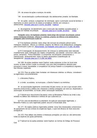 VII - de acesso às ações e serviços de saúde;
VIII - de escolarização e profissionalização dos adolescentes privados de liberdade.
IX - de ações, serviços e programas de orientação, apoio e promoção social de famílias e
destinados ao pleno exercício do direito à convivência familiar por crianças e
adolescentes. (Incluído pela Lei nº 12.010, de 2009) Vigência
X - de programas de atendimento para a execução das medidas socioeducativas e
aplicação de medidas de proteção. (Incluído pela Lei nº 12.594, de 2012) (Vide)
Parágrafo único. As hipóteses previstas neste artigo não excluem da proteção judicial
outros interesses individuais, difusos ou coletivos, próprios da infância e da adolescência,
protegidos pela Constituição e pela lei.
§ 1o As hipóteses previstas neste artigo não excluem da proteção judicial outros
interesses individuais, difusos ou coletivos, próprios da infância e da adolescência, protegidos
pela Constituição e pela Lei. (Renumerado do Parágrafo único pela Lei nº 11.259, de 2005)
§ 2o A investigação do desaparecimento de crianças ou adolescentes será realizada
imediatamente após notificação aos órgãos competentes, que deverão comunicar o fato aos
portos, aeroportos, Polícia Rodoviária e companhias de transporte interestaduais e
internacionais, fornecendo-lhes todos os dados necessários à identificação do
desaparecido. (Incluído pela Lei nº 11.259, de 2005)
Art. 209. As ações previstas neste Capítulo serão propostas no foro do local onde
ocorreu ou deva ocorrer a ação ou omissão, cujo juízo terá competência absoluta para
processar a causa, ressalvadas a competência da Justiça Federal e a competência originária
dos tribunais superiores.
Art. 210. Para as ações cíveis fundadas em interesses coletivos ou difusos, consideram-
se legitimados concorrentemente:
I - o Ministério Público;
II - a União, os estados, os municípios, o Distrito Federal e os territórios;
III - as associações legalmente constituídas há pelo menos um ano e que incluam entre
seus fins institucionais a defesa dos interesses e direitos protegidos por esta Lei, dispensada a
autorização da assembléia, se houver prévia autorização estatutária.
§ 1º Admitir-se-á litisconsórcio facultativo entre os Ministérios Públicos da União e dos
estados na defesa dos interesses e direitos de que cuida esta Lei.
§ 2º Em caso de desistência ou abandono da ação por associação legitimada, o
Ministério Público ou outro legitimado poderá assumir a titularidade ativa.
Art. 211. Os órgãos públicos legitimados poderão tomar dos interessados compromisso
de ajustamento de sua conduta às exigências legais, o qual terá eficácia de título executivo
extrajudicial.
Art. 212. Para defesa dos direitos e interesses protegidos por esta Lei, são admissíveis
todas as espécies de ações pertinentes.
§ 1º Aplicam-se às ações previstas neste Capítulo as normas do Código de Processo
Civil.
 