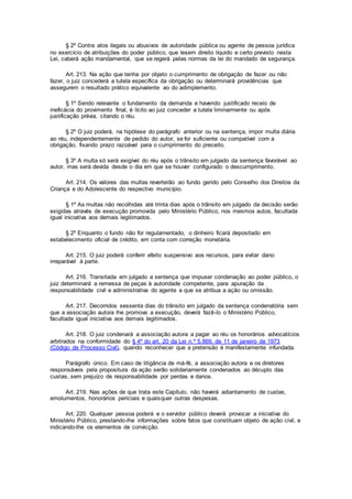 § 2º Contra atos ilegais ou abusivos de autoridade pública ou agente de pessoa jurídica
no exercício de atribuições do poder público, que lesem direito líquido e certo previsto nesta
Lei, caberá ação mandamental, que se regerá pelas normas da lei do mandado de segurança.
Art. 213. Na ação que tenha por objeto o cumprimento de obrigação de fazer ou não
fazer, o juiz concederá a tutela específica da obrigação ou determinará providências que
assegurem o resultado prático equivalente ao do adimplemento.
§ 1º Sendo relevante o fundamento da demanda e havendo justificado receio de
ineficácia do provimento final, é lícito ao juiz conceder a tutela liminarmente ou após
justificação prévia, citando o réu.
§ 2º O juiz poderá, na hipótese do parágrafo anterior ou na sentença, impor multa diária
ao réu, independentemente de pedido do autor, se for suficiente ou compatível com a
obrigação, fixando prazo razoável para o cumprimento do preceito.
§ 3º A multa só será exigível do réu após o trânsito em julgado da sentença favorável ao
autor, mas será devida desde o dia em que se houver configurado o descumprimento.
Art. 214. Os valores das multas reverterão ao fundo gerido pelo Conselho dos Direitos da
Criança e do Adolescente do respectivo município.
§ 1º As multas não recolhidas até trinta dias após o trânsito em julgado da decisão serão
exigidas através de execução promovida pelo Ministério Público, nos mesmos autos, facultada
igual iniciativa aos demais legitimados.
§ 2º Enquanto o fundo não for regulamentado, o dinheiro ficará depositado em
estabelecimento oficial de crédito, em conta com correção monetária.
Art. 215. O juiz poderá conferir efeito suspensivo aos recursos, para evitar dano
irreparável à parte.
Art. 216. Transitada em julgado a sentença que impuser condenação ao poder público, o
juiz determinará a remessa de peças à autoridade competente, para apuração da
responsabilidade civil e administrativa do agente a que se atribua a ação ou omissão.
Art. 217. Decorridos sessenta dias do trânsito em julgado da sentença condenatória sem
que a associação autora lhe promova a execução, deverá fazê-lo o Ministério Público,
facultada igual iniciativa aos demais legitimados.
Art. 218. O juiz condenará a associação autora a pagar ao réu os honorários advocatícios
arbitrados na conformidade do § 4º do art. 20 da Lei n.º 5.869, de 11 de janeiro de 1973
(Código de Processo Civil), quando reconhecer que a pretensão é manifestamente infundada.
Parágrafo único. Em caso de litigância de má-fé, a associação autora e os diretores
responsáveis pela propositura da ação serão solidariamente condenados ao décuplo das
custas, sem prejuízo de responsabilidade por perdas e danos.
Art. 219. Nas ações de que trata este Capítulo, não haverá adiantamento de custas,
emolumentos, honorários periciais e quaisquer outras despesas.
Art. 220. Qualquer pessoa poderá e o servidor público deverá provocar a iniciativa do
Ministério Público, prestando-lhe informações sobre fatos que constituam objeto de ação civil, e
indicando-lhe os elementos de convicção.
 