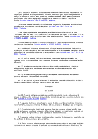 § 5o A colocação da criança ou adolescente em família substituta será precedida de sua
preparação gradativa e acompanhamento posterior, realizados pela equipe interprofissional a
serviço da Justiça da Infância e da Juventude, preferencialmente com o apoio dos técnicos
responsáveis pela execução da política municipal de garantia do direito à convivência
familiar. (Incluído pela Lei nº 12.010, de 2009) Vigência
§ 6o Em se tratando de criança ou adolescente indígena ou proveniente de comunidade
remanescente de quilombo, é ainda obrigatório: (Incluído pela Lei nº 12.010, de
2009) Vigência
I - que sejam consideradas e respeitadas sua identidade social e cultural, os seus
costumes e tradições, bem como suas instituições, desde que não sejam incompatíveis com os
direitos fundamentais reconhecidos por esta Lei e pela Constituição Federal; (Incluído pela Lei
nº 12.010, de 2009) Vigência
II - que a colocação familiar ocorra prioritariamente no seio de sua comunidade ou junto a
membros da mesma etnia; (Incluído pela Lei nº 12.010, de 2009) Vigência
III - a intervenção e oitiva de representantes do órgão federal responsável pela política
indigenista, no caso de crianças e adolescentes indígenas, e de antropólogos, perante a equipe
interprofissional ou multidisciplinar que irá acompanhar o caso. (Incluído pela Lei nº 12.010, de
2009) Vigência
Art. 29. Não se deferirá colocação em família substituta a pessoa que revele, por
qualquer modo, incompatibilidade com a natureza da medida ou não ofereça ambiente familiar
adequado.
Art. 30. A colocação em família substituta não admitirá transferência da criança ou
adolescente a terceiros ou a entidades governamentais ou não-governamentais, sem
autorização judicial.
Art. 31. A colocação em família substituta estrangeira constitui medida excepcional,
somente admissível na modalidade de adoção.
Art. 32. Ao assumir a guarda ou a tutela, o responsável prestará compromisso de bem e
fielmente desempenhar o encargo, mediante termo nos autos.
Subseção II
Da Guarda
Art. 33. A guarda obriga a prestação de assistência material, moral e educacional à
criança ou adolescente, conferindo a seu detentor o direito de opor-se a terceiros, inclusive aos
pais. (Vide Lei nº 12.010, de 2009) Vigência
§ 1º A guarda destina-se a regularizar a posse de fato, podendo ser deferida, liminar ou
incidentalmente, nos procedimentos de tutela e adoção, exceto no de adoção por estrangeiros.
§ 2º Excepcionalmente, deferir-se-á a guarda, fora dos casos de tutela e adoção, para
atender a situações peculiares ou suprir a falta eventual dos pais ou responsável, podendo ser
deferido o direito de representação para a prática de atos determinados.
§ 3º A guarda confere à criança ou adolescente a condição de dependente, para todos os
fins e efeitos de direito, inclusive previdenciários.
§ 4o Salvo expressa e fundamentada determinação em contrário, da autoridade judiciária
competente, ou quando a medida for aplicada em preparação para adoção, o deferimento da
 
