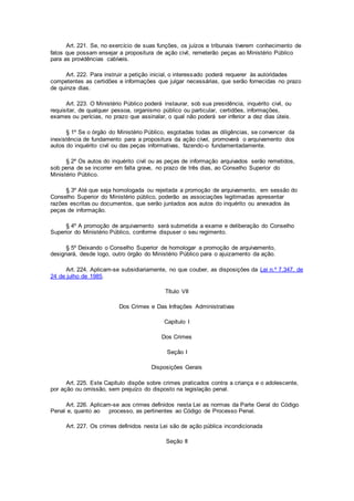 Art. 221. Se, no exercício de suas funções, os juízos e tribunais tiverem conhecimento de
fatos que possam ensejar a propositura de ação civil, remeterão peças ao Ministério Público
para as providências cabíveis.
Art. 222. Para instruir a petição inicial, o interessado poderá requerer às autoridades
competentes as certidões e informações que julgar necessárias, que serão fornecidas no prazo
de quinze dias.
Art. 223. O Ministério Público poderá instaurar, sob sua presidência, inquérito civil, ou
requisitar, de qualquer pessoa, organismo público ou particular, certidões, informações,
exames ou perícias, no prazo que assinalar, o qual não poderá ser inferior a dez dias úteis.
§ 1º Se o órgão do Ministério Público, esgotadas todas as diligências, se convencer da
inexistência de fundamento para a propositura da ação cível, promoverá o arquivamento dos
autos do inquérito civil ou das peças informativas, fazendo-o fundamentadamente.
§ 2º Os autos do inquérito civil ou as peças de informação arquivados serão remetidos,
sob pena de se incorrer em falta grave, no prazo de três dias, ao Conselho Superior do
Ministério Público.
§ 3º Até que seja homologada ou rejeitada a promoção de arquivamento, em sessão do
Conselho Superior do Ministério público, poderão as associações legitimadas apresentar
razões escritas ou documentos, que serão juntados aos autos do inquérito ou anexados às
peças de informação.
§ 4º A promoção de arquivamento será submetida a exame e deliberação do Conselho
Superior do Ministério Público, conforme dispuser o seu regimento.
§ 5º Deixando o Conselho Superior de homologar a promoção de arquivamento,
designará, desde logo, outro órgão do Ministério Público para o ajuizamento da ação.
Art. 224. Aplicam-se subsidiariamente, no que couber, as disposições da Lei n.º 7.347, de
24 de julho de 1985.
Título VII
Dos Crimes e Das Infrações Administrativas
Capítulo I
Dos Crimes
Seção I
Disposições Gerais
Art. 225. Este Capítulo dispõe sobre crimes praticados contra a criança e o adolescente,
por ação ou omissão, sem prejuízo do disposto na legislação penal.
Art. 226. Aplicam-se aos crimes definidos nesta Lei as normas da Parte Geral do Código
Penal e, quanto ao processo, as pertinentes ao Código de Processo Penal.
Art. 227. Os crimes definidos nesta Lei são de ação pública incondicionada
Seção II
 