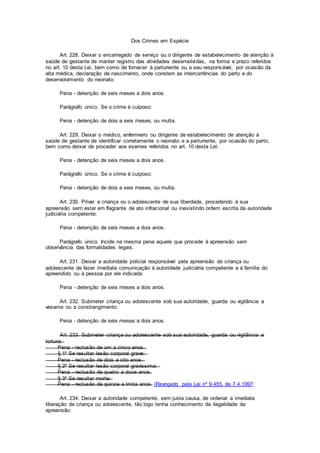 Dos Crimes em Espécie
Art. 228. Deixar o encarregado de serviço ou o dirigente de estabelecimento de atenção à
saúde de gestante de manter registro das atividades desenvolvidas, na forma e prazo referidos
no art. 10 desta Lei, bem como de fornecer à parturiente ou a seu responsável, por ocasião da
alta médica, declaração de nascimento, onde constem as intercorrências do parto e do
desenvolvimento do neonato:
Pena - detenção de seis meses a dois anos.
Parágrafo único. Se o crime é culposo:
Pena - detenção de dois a seis meses, ou multa.
Art. 229. Deixar o médico, enfermeiro ou dirigente de estabelecimento de atenção à
saúde de gestante de identificar corretamente o neonato e a parturiente, por ocasião do parto,
bem como deixar de proceder aos exames referidos no art. 10 desta Lei:
Pena - detenção de seis meses a dois anos.
Parágrafo único. Se o crime é culposo:
Pena - detenção de dois a seis meses, ou multa.
Art. 230. Privar a criança ou o adolescente de sua liberdade, procedendo à sua
apreensão sem estar em flagrante de ato infracional ou inexistindo ordem escrita da autoridade
judiciária competente:
Pena - detenção de seis meses a dois anos.
Parágrafo único. Incide na mesma pena aquele que procede à apreensão sem
observância das formalidades legais.
Art. 231. Deixar a autoridade policial responsável pela apreensão de criança ou
adolescente de fazer imediata comunicação à autoridade judiciária competente e à família do
apreendido ou à pessoa por ele indicada:
Pena - detenção de seis meses a dois anos.
Art. 232. Submeter criança ou adolescente sob sua autoridade, guarda ou vigilância a
vexame ou a constrangimento:
Pena - detenção de seis meses a dois anos.
Art. 233. Submeter criança ou adolescente sob sua autoridade, guarda ou vigilância a
tortura:
Pena - reclusão de um a cinco anos.
§ 1º Se resultar lesão corporal grave:
Pena - reclusão de dois a oito anos.
§ 2º Se resultar lesão corporal gravíssima:
Pena - reclusão de quatro a doze anos.
§ 3º Se resultar morte:
Pena - reclusão de quinze a trinta anos. (Revogado pela Lei nº 9.455, de 7.4.1997:
Art. 234. Deixar a autoridade competente, sem justa causa, de ordenar a imediata
liberação de criança ou adolescente, tão logo tenha conhecimento da ilegalidade da
apreensão:
 