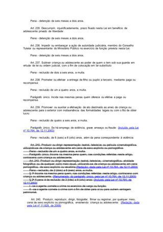 Pena - detenção de seis meses a dois anos.
Art. 235. Descumprir, injustificadamente, prazo fixado nesta Lei em benefício de
adolescente privado de liberdade:
Pena - detenção de seis meses a dois anos.
Art. 236. Impedir ou embaraçar a ação de autoridade judiciária, membro do Conselho
Tutelar ou representante do Ministério Público no exercício de função prevista nesta Lei:
Pena - detenção de seis meses a dois anos.
Art. 237. Subtrair criança ou adolescente ao poder de quem o tem sob sua guarda em
virtude de lei ou ordem judicial, com o fim de colocação em lar substituto:
Pena - reclusão de dois a seis anos, e multa.
Art. 238. Prometer ou efetivar a entrega de filho ou pupilo a terceiro, mediante paga ou
recompensa:
Pena - reclusão de um a quatro anos, e multa.
Parágrafo único. Incide nas mesmas penas quem oferece ou efetiva a paga ou
recompensa.
Art. 239. Promover ou auxiliar a efetivação de ato destinado ao envio de criança ou
adolescente para o exterior com inobservância das formalidades legais ou com o fito de obter
lucro:
Pena - reclusão de quatro a seis anos, e multa.
Parágrafo único. Se há emprego de violência, grave ameaça ou fraude: (Incluído pela Lei
nº 10.764, de 12.11.2003)
Pena - reclusão, de 6 (seis) a 8 (oito) anos, além da pena correspondente à violência.
Art. 240. Produzir ou dirigir representação teatral, televisiva ou película cinematográfica,
utilizando-se de criança ou adolescente em cena de sexo explícito ou pornográfica:
Pena - reclusão de um a quatro anos, e multa.
Parágrafo único. Incorre na mesma pena quem, nas condições referidas neste artigo,
contracena com criança ou adolescente.
Art. 240. Produzir ou dirigir representação teatral, televisiva, cinematográfica, atividade
fotográfica ou de qualquer outro meio visual, utilizando-se de criança ou adolescente em cena
pornográfica, de sexo explícito ou vexatória:(Redação dada pela Lei nº 10.764, de 12.11.2003)
Pena - reclusão, de 2 (dois) a 6 (seis) anos, e multa.
§ 1o Incorre na mesma pena quem, nas condições referidas neste artigo, contracena com
criança ou adolescente. (Renumerado do parágrafo único, pela Lei nº 10.764, de 12.11.2003)
§ 2o A pena é de reclusão de 3 (três) a 8 (oito) anos: (Incluído pela Lei nº 10.764, de
12.11.2003)
I - se o agente comete o crime no exercício de cargo ou função;
II - se o agente comete o crime com o fim de obter para si ou para outrem vantagem
patrimonial.
Art. 240. Produzir, reproduzir, dirigir, fotografar, filmar ou registrar, por qualquer meio,
cena de sexo explícito ou pornográfica, envolvendo criança ou adolescente: (Redação dada
pela Lei nº 11.829, de 2008)
 