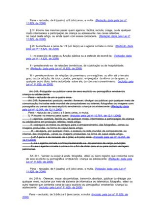 Pena – reclusão, de 4 (quatro) a 8 (oito) anos, e multa. (Redação dada pela Lei nº
11.829, de 2008)
§ 1o Incorre nas mesmas penas quem agencia, facilita, recruta, coage, ou de qualquer
modo intermedeia a participação de criança ou adolescente nas cenas referidas
no caput deste artigo, ou ainda quem com esses contracena. (Redação dada pela Lei nº
11.829, de 2008)
§ 2o Aumenta-se a pena de 1/3 (um terço) se o agente comete o crime: (Redação dada
pela Lei nº 11.829, de 2008)
I – no exercício de cargo ou função pública ou a pretexto de exercê-la; (Redação dada
pela Lei nº 11.829, de 2008)
II – prevalecendo-se de relações domésticas, de coabitação ou de hospitalidade;
ou (Redação dada pela Lei nº 11.829, de 2008)
III – prevalecendo-se de relações de parentesco consangüíneo ou afim até o terceiro
grau, ou por adoção, de tutor, curador, preceptor, empregador da vítima ou de quem, a
qualquer outro título, tenha autoridade sobre ela, ou com seu consentimento. (Incluído pela
Lei nº 11.829, de 2008)
Art. 241. Fotografar ou publicar cena de sexo explícito ou pornográfica envolvendo
criança ou adolescente:
Pena - reclusão de um a quatro anos.
Art. 241. Apresentar, produzir, vender, fornecer, divulgar ou publicar, por qualquer meio de
comunicação, inclusive rede mundial de computadores ou internet, fotografias ou imagens com
pornografia ou cenas de sexo explícito envolvendo criança ou adolescente: (Redação dada
pela Lei nº 10.764, de 12.11.2003)
Pena - reclusão de 2 (dois) a 6 (seis) anos, e multa.
§ 1o Incorre na mesma pena quem: (Incluído pela Lei nº 10.764, de 12.11.2003)
I - agencia, autoriza, facilita ou, de qualquer modo, intermedeia a participação de criança
ou adolescente em produção referida neste artigo;
II - assegura os meios ou serviços para o armazenamento das fotografias, cenas ou
imagens produzidas na forma do caput deste artigo;
III - assegura, por qualquer meio, o acesso, na rede mundial de computadores ou
internet, das fotografias, cenas ou imagens produzidas na forma do caput deste artigo.
§ 2o A pena é de reclusão de 3 (três) a 8 (oito) anos: (Incluído pela Lei nº 10.764, de
12.11.2003)
I - se o agente comete o crime prevalecendo-se do exercício de cargo ou função;
II - se o agente comete o crime com o fim de obter para si ou para outrem vantagem
patrimonial.
Art. 241. Vender ou expor à venda fotografia, vídeo ou outro registro que contenha cena
de sexo explícito ou pornográfica envolvendo criança ou adolescente: (Redação dada pela
Lei nº 11.829, de 2008)
Pena – reclusão, de 4 (quatro) a 8 (oito) anos, e multa. (Redação dada pela Lei nº
11.829, de 2008)
Art. 241-A. Oferecer, trocar, disponibilizar, transmitir, distribuir, publicar ou divulgar por
qualquer meio, inclusive por meio de sistema de informática ou telemático, fotografia, vídeo ou
outro registro que contenha cena de sexo explícito ou pornográfica envolvendo criança ou
adolescente: (Incluído pela Lei nº 11.829, de 2008)
Pena – reclusão, de 3 (três) a 6 (seis) anos, e multa. (Incluído pela Lei nº 11.829, de
2008)
 