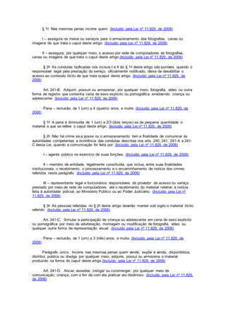 § 1o Nas mesmas penas incorre quem: (Incluído pela Lei nº 11.829, de 2008)
I – assegura os meios ou serviços para o armazenamento das fotografias, cenas ou
imagens de que trata o caput deste artigo; (Incluído pela Lei nº 11.829, de 2008)
II – assegura, por qualquer meio, o acesso por rede de computadores às fotografias,
cenas ou imagens de que trata o caput deste artigo.(Incluído pela Lei nº 11.829, de 2008)
§ 2o As condutas tipificadas nos incisos I e II do § 1o deste artigo são puníveis quando o
responsável legal pela prestação do serviço, oficialmente notificado, deixa de desabilitar o
acesso ao conteúdo ilícito de que trata ocaput deste artigo. (Incluído pela Lei nº 11.829, de
2008)
Art. 241-B. Adquirir, possuir ou armazenar, por qualquer meio, fotografia, vídeo ou outra
forma de registro que contenha cena de sexo explícito ou pornográfica envolvendo criança ou
adolescente: (Incluído pela Lei nº 11.829, de 2008)
Pena – reclusão, de 1 (um) a 4 (quatro) anos, e multa. (Incluído pela Lei nº 11.829, de
2008)
§ 1o A pena é diminuída de 1 (um) a 2/3 (dois terços) se de pequena quantidade o
material a que se refere o caput deste artigo. (Incluído pela Lei nº 11.829, de 2008)
§ 2o Não há crime se a posse ou o armazenamento tem a finalidade de comunicar às
autoridades competentes a ocorrência das condutas descritas nos arts. 240, 241, 241-A e 241-
C desta Lei, quando a comunicação for feita por: (Incluído pela Lei nº 11.829, de 2008)
I – agente público no exercício de suas funções; (Incluído pela Lei nº 11.829, de 2008)
II – membro de entidade, legalmente constituída, que inclua, entre suas finalidades
institucionais, o recebimento, o processamento e o encaminhamento de notícia dos crimes
referidos neste parágrafo; (Incluído pela Lei nº 11.829, de 2008)
III – representante legal e funcionários responsáveis de provedor de acesso ou serviço
prestado por meio de rede de computadores, até o recebimento do material relativo à notícia
feita à autoridade policial, ao Ministério Público ou ao Poder Judiciário. (Incluído pela Lei nº
11.829, de 2008)
§ 3o As pessoas referidas no § 2o deste artigo deverão manter sob sigilo o material ilícito
referido. (Incluído pela Lei nº 11.829, de 2008)
Art. 241-C. Simular a participação de criança ou adolescente em cena de sexo explícito
ou pornográfica por meio de adulteração, montagem ou modificação de fotografia, vídeo ou
qualquer outra forma de representação visual: (Incluído pela Lei nº 11.829, de 2008)
Pena – reclusão, de 1 (um) a 3 (três) anos, e multa. (Incluído pela Lei nº 11.829, de
2008)
Parágrafo único. Incorre nas mesmas penas quem vende, expõe à venda, disponibiliza,
distribui, publica ou divulga por qualquer meio, adquire, possui ou armazena o material
produzido na forma do caput deste artigo.(Incluído pela Lei nº 11.829, de 2008)
Art. 241-D. Aliciar, assediar, instigar ou constranger, por qualquer meio de
comunicação, criança, com o fim de com ela praticar ato libidinoso: (Incluído pela Lei nº 11.829,
de 2008)
 