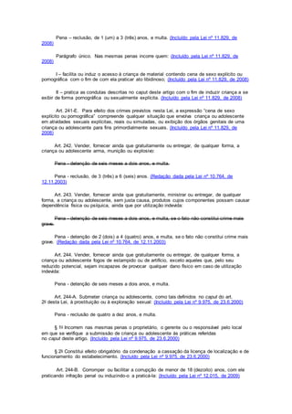 Pena – reclusão, de 1 (um) a 3 (três) anos, e multa. (Incluído pela Lei nº 11.829, de
2008)
Parágrafo único. Nas mesmas penas incorre quem: (Incluído pela Lei nº 11.829, de
2008)
I – facilita ou induz o acesso à criança de material contendo cena de sexo explícito ou
pornográfica com o fim de com ela praticar ato libidinoso; (Incluído pela Lei nº 11.829, de 2008)
II – pratica as condutas descritas no caput deste artigo com o fim de induzir criança a se
exibir de forma pornográfica ou sexualmente explícita. (Incluído pela Lei nº 11.829, de 2008)
Art. 241-E. Para efeito dos crimes previstos nesta Lei, a expressão “cena de sexo
explícito ou pornográfica” compreende qualquer situação que envolva criança ou adolescente
em atividades sexuais explícitas, reais ou simuladas, ou exibição dos órgãos genitais de uma
criança ou adolescente para fins primordialmente sexuais. (Incluído pela Lei nº 11.829, de
2008)
Art. 242. Vender, fornecer ainda que gratuitamente ou entregar, de qualquer forma, a
criança ou adolescente arma, munição ou explosivo:
Pena - detenção de seis meses a dois anos, e multa.
Pena - reclusão, de 3 (três) a 6 (seis) anos. (Redação dada pela Lei nº 10.764, de
12.11.2003)
Art. 243. Vender, fornecer ainda que gratuitamente, ministrar ou entregar, de qualquer
forma, a criança ou adolescente, sem justa causa, produtos cujos componentes possam causar
dependência física ou psíquica, ainda que por utilização indevida:
Pena - detenção de seis meses a dois anos, e multa, se o fato não constitui crime mais
grave.
Pena - detenção de 2 (dois) a 4 (quatro) anos, e multa, se o fato não constitui crime mais
grave. (Redação dada pela Lei nº 10.764, de 12.11.2003)
Art. 244. Vender, fornecer ainda que gratuitamente ou entregar, de qualquer forma, a
criança ou adolescente fogos de estampido ou de artifício, exceto aqueles que, pelo seu
reduzido potencial, sejam incapazes de provocar qualquer dano físico em caso de utilização
indevida:
Pena - detenção de seis meses a dois anos, e multa.
Art. 244-A. Submeter criança ou adolescente, como tais definidos no caput do art.
2o desta Lei, à prostituição ou à exploração sexual: (Incluído pela Lei nº 9.975, de 23.6.2000)
Pena - reclusão de quatro a dez anos, e multa.
§ 1o Incorrem nas mesmas penas o proprietário, o gerente ou o responsável pelo local
em que se verifique a submissão de criança ou adolescente às práticas referidas
no caput deste artigo. (Incluído pela Lei nº 9.975, de 23.6.2000)
§ 2o Constitui efeito obrigatório da condenação a cassação da licença de localização e de
funcionamento do estabelecimento. (Incluído pela Lei nº 9.975, de 23.6.2000)
Art. 244-B. Corromper ou facilitar a corrupção de menor de 18 (dezoito) anos, com ele
praticando infração penal ou induzindo-o a praticá-la: (Incluído pela Lei nº 12.015, de 2009)
 