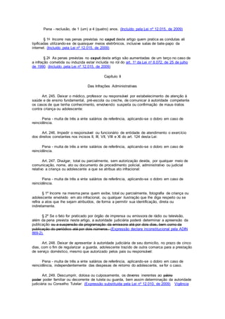 Pena - reclusão, de 1 (um) a 4 (quatro) anos. (Incluído pela Lei nº 12.015, de 2009)
§ 1o Incorre nas penas previstas no caput deste artigo quem pratica as condutas ali
tipificadas utilizando-se de quaisquer meios eletrônicos, inclusive salas de bate-papo da
internet. (Incluído pela Lei nº 12.015, de 2009)
§ 2o As penas previstas no caput deste artigo são aumentadas de um terço no caso de
a infração cometida ou induzida estar incluída no rol do art. 1o da Lei no 8.072, de 25 de julho
de 1990. (Incluído pela Lei nº 12.015, de 2009)
Capítulo II
Das Infrações Administrativas
Art. 245. Deixar o médico, professor ou responsável por estabelecimento de atenção à
saúde e de ensino fundamental, pré-escola ou creche, de comunicar à autoridade competente
os casos de que tenha conhecimento, envolvendo suspeita ou confirmação de maus-tratos
contra criança ou adolescente:
Pena - multa de três a vinte salários de referência, aplicando-se o dobro em caso de
reincidência.
Art. 246. Impedir o responsável ou funcionário de entidade de atendimento o exercício
dos direitos constantes nos incisos II, III, VII, VIII e XI do art. 124 desta Lei:
Pena - multa de três a vinte salários de referência, aplicando-se o dobro em caso de
reincidência.
Art. 247. Divulgar, total ou parcialmente, sem autorização devida, por qualquer meio de
comunicação, nome, ato ou documento de procedimento policial, administrativo ou judicial
relativo a criança ou adolescente a que se atribua ato infracional:
Pena - multa de três a vinte salários de referência, aplicando-se o dobro em caso de
reincidência.
§ 1º Incorre na mesma pena quem exibe, total ou parcialmente, fotografia de criança ou
adolescente envolvido em ato infracional, ou qualquer ilustração que lhe diga respeito ou se
refira a atos que lhe sejam atribuídos, de forma a permitir sua identificação, direta ou
indiretamente.
§ 2º Se o fato for praticado por órgão de imprensa ou emissora de rádio ou televisão,
além da pena prevista neste artigo, a autoridade judiciária poderá determinar a apreensão da
publicação ou a suspensão da programação da emissora até por dois dias, bem como da
publicação do periódico até por dois números. (Expressão declara inconstitucional pela ADIN
869-2).
Art. 248. Deixar de apresentar à autoridade judiciária de seu domicílio, no prazo de cinco
dias, com o fim de regularizar a guarda, adolescente trazido de outra comarca para a prestação
de serviço doméstico, mesmo que autorizado pelos pais ou responsável:
Pena - multa de três a vinte salários de referência, aplicando-se o dobro em caso de
reincidência, independentemente das despesas de retorno do adolescente, se for o caso.
Art. 249. Descumprir, dolosa ou culposamente, os deveres inerentes ao pátrio
poder poder familiar ou decorrente de tutela ou guarda, bem assim determinação da autoridade
judiciária ou Conselho Tutelar: (Expressão substituída pela Lei nº 12.010, de 2009) Vigência
 