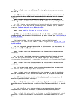 Pena - multa de três a vinte salários de referência, aplicando-se o dobro em caso de
reincidência.
Art. 250. Hospedar criança ou adolescente, desacompanhado dos pais ou responsável
ou sem autorização escrita destes, ou da autoridade judiciária, em hotel, pensão, motel ou
congênere:
Pena - multa de dez a cinqüenta salários de referência; em caso de reincidência, a
autoridade judiciária poderá determinar o fechamento do estabelecimento por até quinze dias.
Art. 250. Hospedar criança ou adolescente desacompanhado dos pais ou responsável,
ou sem autorização escrita desses ou da autoridade judiciária, em hotel, pensão, motel ou
congênere: (Redação dada pela Lei nº 12.038, de 2009).
Pena – multa. (Redação dada pela Lei nº 12.038, de 2009).
§ 1º Em caso de reincidência, sem prejuízo da pena de multa, a autoridade judiciária
poderá determinar o fechamento do estabelecimento por até 15 (quinze) dias. (Incluído pela Lei
nº 12.038, de 2009).
§ 2º Se comprovada a reincidência em período inferior a 30 (trinta) dias, o
estabelecimento será definitivamente fechado e terá sua licença cassada. (Incluído pela Lei nº
12.038, de 2009).
Art. 251. Transportar criança ou adolescente, por qualquer meio, com inobservância do
disposto nos arts. 83, 84 e 85 desta Lei:
Pena - multa de três a vinte salários de referência, aplicando-se o dobro em caso de
reincidência.
Art. 252. Deixar o responsável por diversão ou espetáculo público de afixar, em lugar
visível e de fácil acesso, à entrada do local de exibição, informação destacada sobre a
natureza da diversão ou espetáculo e a faixa etária especificada no certificado de classificação:
Pena - multa de três a vinte salários de referência, aplicando-se o dobro em caso de
reincidência.
Art. 253. Anunciar peças teatrais, filmes ou quaisquer representações ou espetáculos,
sem indicar os limites de idade a que não se recomendem:
Pena - multa de três a vinte salários de referência, duplicada em caso de reincidência,
aplicável, separadamente, à casa de espetáculo e aos órgãos de divulgação ou publicidade.
Art. 254. Transmitir, através de rádio ou televisão, espetáculo em horário diverso do
autorizado ou sem aviso de sua classificação:
Pena - multa de vinte a cem salários de referência; duplicada em caso de reincidência a
autoridade judiciária poderá determinar a suspensão da programação da emissora por até dois
dias.
Art. 255. Exibir filme, trailer, peça, amostra ou congênere classificado pelo órgão
competente como inadequado às crianças ou adolescentes admitidos ao espetáculo:
Pena - multa de vinte a cem salários de referência; na reincidência, a autoridade poderá
determinar a suspensão do espetáculo ou o fechamento do estabelecimento por até quinze
dias.
 