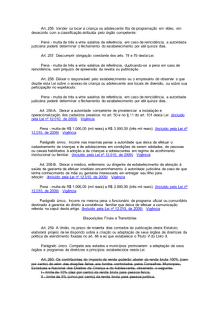 Art. 256. Vender ou locar a criança ou adolescente fita de programação em vídeo, em
desacordo com a classificação atribuída pelo órgão competente:
Pena - multa de três a vinte salários de referência; em caso de reincidência, a autoridade
judiciária poderá determinar o fechamento do estabelecimento por até quinze dias.
Art. 257. Descumprir obrigação constante dos arts. 78 e 79 desta Lei:
Pena - multa de três a vinte salários de referência, duplicando-se a pena em caso de
reincidência, sem prejuízo de apreensão da revista ou publicação.
Art. 258. Deixar o responsável pelo estabelecimento ou o empresário de observar o que
dispõe esta Lei sobre o acesso de criança ou adolescente aos locais de diversão, ou sobre sua
participação no espetáculo:
Pena - multa de três a vinte salários de referência; em caso de reincidência, a autoridade
judiciária poderá determinar o fechamento do estabelecimento por até quinze dias.
Art. 258-A. Deixar a autoridade competente de providenciar a instalação e
operacionalização dos cadastros previstos no art. 50 e no § 11 do art. 101 desta Lei: (Incluído
pela Lei nº 12.010, de 2009) Vigência
Pena - multa de R$ 1.000,00 (mil reais) a R$ 3.000,00 (três mil reais). (Incluído pela Lei nº
12.010, de 2009) Vigência
Parágrafo único. Incorre nas mesmas penas a autoridade que deixa de efetuar o
cadastramento de crianças e de adolescentes em condições de serem adotadas, de pessoas
ou casais habilitados à adoção e de crianças e adolescentes em regime de acolhimento
institucional ou familiar. (Incluído pela Lei nº 12.010, de 2009) Vigência
Art. 258-B. Deixar o médico, enfermeiro ou dirigente de estabelecimento de atenção à
saúde de gestante de efetuar imediato encaminhamento à autoridade judiciária de caso de que
tenha conhecimento de mãe ou gestante interessada em entregar seu filho para
adoção: (Incluído pela Lei nº 12.010, de 2009) Vigência
Pena - multa de R$ 1.000,00 (mil reais) a R$ 3.000,00 (três mil reais). (Incluído pela Lei nº
12.010, de 2009) Vigência
Parágrafo único. Incorre na mesma pena o funcionário de programa oficial ou comunitário
destinado à garantia do direito à convivência familiar que deixa de efetuar a comunicação
referida no caput deste artigo. (Incluído pela Lei nº 12.010, de 2009) Vigência
Disposições Finais e Transitórias
Art. 259. A União, no prazo de noventa dias contados da publicação deste Estatuto,
elaborará projeto de lei dispondo sobre a criação ou adaptação de seus órgãos às diretrizes da
política de atendimento fixadas no art. 88 e ao que estabelece o Título V do Livro II.
Parágrafo único. Compete aos estados e municípios promoverem a adaptação de seus
órgãos e programas às diretrizes e princípios estabelecidos nesta Lei.
Art. 260. Os contribuintes do imposto de renda poderão abater da renda bruta 100% (cem
por cento) do valor das doações feitas aos fundos controlados pelos Conselhos Municipais,
Estaduais e Nacional dos Direitos da Criança e do Adolescente, observado o seguinte:
I - limite de 10% (dez por cento) da renda bruta para pessoa física;
II - limite de 5% (cinco por cento) da renda bruta para pessoa jurídica.
 