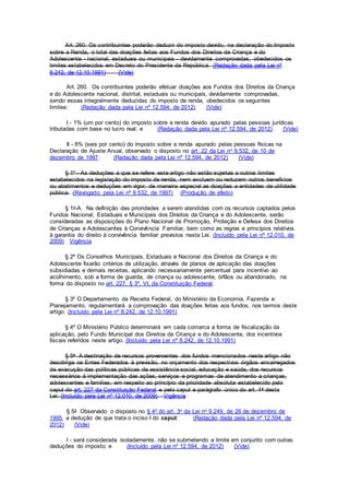 Art. 260. Os contribuintes poderão deduzir do imposto devido, na declaração do Imposto
sobre a Renda, o total das doações feitas aos Fundos dos Direitos da Criança e do
Adolescente - nacional, estaduais ou municipais - devidamente comprovadas, obedecidos os
limites estabelecidos em Decreto do Presidente da República. (Redação dada pela Lei nº
8.242, de 12.10.1991) (Vide)
Art. 260. Os contribuintes poderão efetuar doações aos Fundos dos Direitos da Criança
e do Adolescente nacional, distrital, estaduais ou municipais, devidamente comprovadas,
sendo essas integralmente deduzidas do imposto de renda, obedecidos os seguintes
limites: (Redação dada pela Lei nº 12.594, de 2012) (Vide)
I - 1% (um por cento) do imposto sobre a renda devido apurado pelas pessoas jurídicas
tributadas com base no lucro real; e (Redação dada pela Lei nº 12.594, de 2012) (Vide)
II - 6% (seis por cento) do imposto sobre a renda apurado pelas pessoas físicas na
Declaração de Ajuste Anual, observado o disposto no art. 22 da Lei no 9.532, de 10 de
dezembro de 1997. (Redação dada pela Lei nº 12.594, de 2012) (Vide)
§ 1º - As deduções a que se refere este artigo não estão sujeitas a outros limites
estabelecidos na legislação do imposto de renda, nem excluem ou reduzem outros benefícios
ou abatimentos e deduções em vigor, de maneira especial as doações a entidades de utilidade
pública. (Revogado pela Lei nº 9.532, de 1997) (Produção de efeito)
§ 1o-A. Na definição das prioridades a serem atendidas com os recursos captados pelos
Fundos Nacional, Estaduais e Municipais dos Direitos da Criança e do Adolescente, serão
consideradas as disposições do Plano Nacional de Promoção, Proteção e Defesa dos Direitos
de Crianças e Adolescentes à Convivência Familiar, bem como as regras e princípios relativos
à garantia do direito à convivência familiar previstos nesta Lei. (Incluído pela Lei nº 12.010, de
2009) Vigência
§ 2º Os Conselhos Municipais, Estaduais e Nacional dos Direitos da Criança e do
Adolescente fixarão critérios de utilização, através de planos de aplicação das doações
subsidiadas e demais receitas, aplicando necessariamente percentual para incentivo ao
acolhimento, sob a forma de guarda, de criança ou adolescente, órfãos ou abandonado, na
forma do disposto no art. 227, § 3º, VI, da Constituição Federal.
§ 3º O Departamento da Receita Federal, do Ministério da Economia, Fazenda e
Planejamento, regulamentará a comprovação das doações feitas aos fundos, nos termos deste
artigo. (Incluído pela Lei nº 8.242, de 12.10.1991)
§ 4º O Ministério Público determinará em cada comarca a forma de fiscalização da
aplicação, pelo Fundo Municipal dos Direitos da Criança e do Adolescente, dos incentivos
fiscais referidos neste artigo. (Incluído pela Lei nº 8.242, de 12.10.1991)
§ 5o A destinação de recursos provenientes dos fundos mencionados neste artigo não
desobriga os Entes Federados à previsão, no orçamento dos respectivos órgãos encarregados
da execução das políticas públicas de assistência social, educação e saúde, dos recursos
necessários à implementação das ações, serviços e programas de atendimento a crianças,
adolescentes e famílias, em respeito ao princípio da prioridade absoluta estabelecido pelo
caput do art. 227 da Constituição Federal e pelo caput e parágrafo único do art. 4o desta
Lei. (Incluído pela Lei nº 12.010, de 2009) Vigência
§ 5o Observado o disposto no § 4o do art. 3o da Lei no 9.249, de 26 de dezembro de
1995, a dedução de que trata o inciso I do caput: (Redação dada pela Lei nº 12.594, de
2012) (Vide)
I - será considerada isoladamente, não se submetendo a limite em conjunto com outras
deduções do imposto; e (Incluído pela Lei nº 12.594, de 2012) (Vide)
 