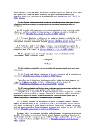 guarda de criança ou adolescente a terceiros não impede o exercício do direito de visitas pelos
pais, assim como o dever de prestar alimentos, que serão objeto de regulamentação
específica, a pedido do interessado ou do Ministério Público. (Incluído pela Lei nº 12.010, de
2009) Vigência
Art. 34. O poder público estimulará, através de assistência jurídica, incentivos fiscais e
subsídios, o acolhimento, sob a forma de guarda, de criança ou adolescente órfão ou
abandonado.
Art. 34. O poder público estimulará, por meio de assistência jurídica, incentivos fiscais e
subsídios, o acolhimento, sob a forma de guarda, de criança ou adolescente afastado do
convívio familiar. (Redação dada pela Lei nº 12.010, de 2009) Vigência
§ 1o A inclusão da criança ou adolescente em programas de acolhimento familiar terá
preferência a seu acolhimento institucional, observado, em qualquer caso, o caráter temporário
e excepcional da medida, nos termos desta Lei. (Incluído pela Lei nº 12.010, de 2009)
§ 2o Na hipótese do § 1o deste artigo a pessoa ou casal cadastrado no programa de
acolhimento familiar poderá receber a criança ou adolescente mediante guarda, observado o
disposto nos arts. 28 a 33 desta Lei. (Incluído pela Lei nº 12.010, de 2009) Vigência
Art. 35. A guarda poderá ser revogada a qualquer tempo, mediante ato judicial
fundamentado, ouvido o Ministério Público.
Subseção III
Da Tutela
Art. 36. A tutela será deferida, nos termos da lei civil, a pessoa de até vinte e um anos
incompletos.
Art. 36. A tutela será deferida, nos termos da lei civil, a pessoa de até 18 (dezoito) anos
incompletos. (Redação dada pela Lei nº 12.010, de 2009) Vigência
Parágrafo único. O deferimento da tutela pressupõe a prévia decretação da perda ou
suspensão do pátrio poder poder familiar e implica necessariamente o dever de
guarda. (Expressão substituída pela Lei nº 12.010, de 2009) Vigência
Art. 37. A especialização de hipoteca legal será dispensada, sempre que o tutelado não
possuir bens ou rendimentos ou por qualquer outro motivo relevante.
Parágrafo único. A especialização de hipoteca legal será também dispensada se os bens,
porventura existentes em nome do tutelado, constarem de instrumento público, devidamente
registrado no registro de imóveis, ou se os rendimentos forem suficientes apenas para a
mantença do tutelado, não havendo sobra significativa ou provável.
Art. 37. O tutor nomeado por testamento ou qualquer documento autêntico, conforme
previsto no parágrafo único do art. 1.729 da Lei no 10.406, de 10 de janeiro de 2002 - Código
Civil, deverá, no prazo de 30 (trinta) dias após a abertura da sucessão, ingressar com pedido
destinado ao controle judicial do ato, observando o procedimento previsto nos arts. 165 a 170
desta Lei. (Redação dada pela Lei nº 12.010, de 2009) Vigência
Parágrafo único. Na apreciação do pedido, serão observados os requisitos previstos nos
arts. 28 e 29 desta Lei, somente sendo deferida a tutela à pessoa indicada na disposição de
última vontade, se restar comprovado que a medida é vantajosa ao tutelando e que não existe
outra pessoa em melhores condições de assumi-la. (Redação dada pela Lei nº 12.010, de
2009) Vigência
 
