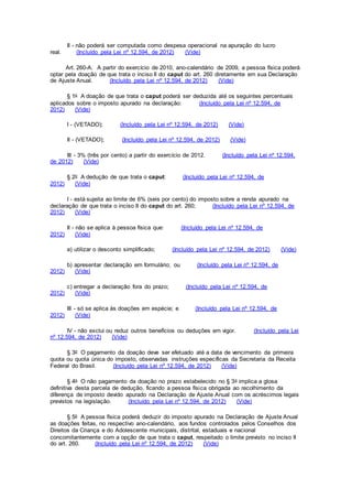 II - não poderá ser computada como despesa operacional na apuração do lucro
real. (Incluído pela Lei nº 12.594, de 2012) (Vide)
Art. 260-A. A partir do exercício de 2010, ano-calendário de 2009, a pessoa física poderá
optar pela doação de que trata o inciso II do caput do art. 260 diretamente em sua Declaração
de Ajuste Anual. (Incluído pela Lei nº 12.594, de 2012) (Vide)
§ 1o A doação de que trata o caput poderá ser deduzida até os seguintes percentuais
aplicados sobre o imposto apurado na declaração: (Incluído pela Lei nº 12.594, de
2012) (Vide)
I - (VETADO); (Incluído pela Lei nº 12.594, de 2012) (Vide)
II - (VETADO); (Incluído pela Lei nº 12.594, de 2012) (Vide)
III - 3% (três por cento) a partir do exercício de 2012. (Incluído pela Lei nº 12.594,
de 2012) (Vide)
§ 2o A dedução de que trata o caput: (Incluído pela Lei nº 12.594, de
2012) (Vide)
I - está sujeita ao limite de 6% (seis por cento) do imposto sobre a renda apurado na
declaração de que trata o inciso II do caput do art. 260; (Incluído pela Lei nº 12.594, de
2012) (Vide)
II - não se aplica à pessoa física que: (Incluído pela Lei nº 12.594, de
2012) (Vide)
a) utilizar o desconto simplificado; (Incluído pela Lei nº 12.594, de 2012) (Vide)
b) apresentar declaração em formulário; ou (Incluído pela Lei nº 12.594, de
2012) (Vide)
c) entregar a declaração fora do prazo; (Incluído pela Lei nº 12.594, de
2012) (Vide)
III - só se aplica às doações em espécie; e (Incluído pela Lei nº 12.594, de
2012) (Vide)
IV - não exclui ou reduz outros benefícios ou deduções em vigor. (Incluído pela Lei
nº 12.594, de 2012) (Vide)
§ 3o O pagamento da doação deve ser efetuado até a data de vencimento da primeira
quota ou quota única do imposto, observadas instruções específicas da Secretaria da Receita
Federal do Brasil. (Incluído pela Lei nº 12.594, de 2012) (Vide)
§ 4o O não pagamento da doação no prazo estabelecido no § 3o implica a glosa
definitiva desta parcela de dedução, ficando a pessoa física obrigada ao recolhimento da
diferença de imposto devido apurado na Declaração de Ajuste Anual com os acréscimos legais
previstos na legislação. (Incluído pela Lei nº 12.594, de 2012) (Vide)
§ 5o A pessoa física poderá deduzir do imposto apurado na Declaração de Ajuste Anual
as doações feitas, no respectivo ano-calendário, aos fundos controlados pelos Conselhos dos
Direitos da Criança e do Adolescente municipais, distrital, estaduais e nacional
concomitantemente com a opção de que trata o caput, respeitado o limite previsto no inciso II
do art. 260. (Incluído pela Lei nº 12.594, de 2012) (Vide)
 