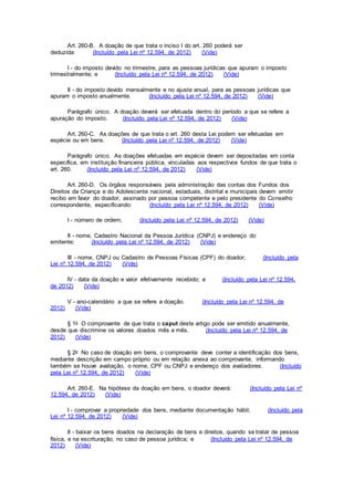 Art. 260-B. A doação de que trata o inciso I do art. 260 poderá ser
deduzida: (Incluído pela Lei nº 12.594, de 2012) (Vide)
I - do imposto devido no trimestre, para as pessoas jurídicas que apuram o imposto
trimestralmente; e (Incluído pela Lei nº 12.594, de 2012) (Vide)
II - do imposto devido mensalmente e no ajuste anual, para as pessoas jurídicas que
apuram o imposto anualmente. (Incluído pela Lei nº 12.594, de 2012) (Vide)
Parágrafo único. A doação deverá ser efetuada dentro do período a que se refere a
apuração do imposto. (Incluído pela Lei nº 12.594, de 2012) (Vide)
Art. 260-C. As doações de que trata o art. 260 desta Lei podem ser efetuadas em
espécie ou em bens. (Incluído pela Lei nº 12.594, de 2012) (Vide)
Parágrafo único. As doações efetuadas em espécie devem ser depositadas em conta
específica, em instituição financeira pública, vinculadas aos respectivos fundos de que trata o
art. 260. (Incluído pela Lei nº 12.594, de 2012) (Vide)
Art. 260-D. Os órgãos responsáveis pela administração das contas dos Fundos dos
Direitos da Criança e do Adolescente nacional, estaduais, distrital e municipais devem emitir
recibo em favor do doador, assinado por pessoa competente e pelo presidente do Conselho
correspondente, especificando: (Incluído pela Lei nº 12.594, de 2012) (Vide)
I - número de ordem; (Incluído pela Lei nº 12.594, de 2012) (Vide)
II - nome, Cadastro Nacional da Pessoa Jurídica (CNPJ) e endereço do
emitente; (Incluído pela Lei nº 12.594, de 2012) (Vide)
III - nome, CNPJ ou Cadastro de Pessoas Físicas (CPF) do doador; (Incluído pela
Lei nº 12.594, de 2012) (Vide)
IV - data da doação e valor efetivamente recebido; e (Incluído pela Lei nº 12.594,
de 2012) (Vide)
V - ano-calendário a que se refere a doação. (Incluído pela Lei nº 12.594, de
2012) (Vide)
§ 1o O comprovante de que trata o caput deste artigo pode ser emitido anualmente,
desde que discrimine os valores doados mês a mês. (Incluído pela Lei nº 12.594, de
2012) (Vide)
§ 2o No caso de doação em bens, o comprovante deve conter a identificação dos bens,
mediante descrição em campo próprio ou em relação anexa ao comprovante, informando
também se houve avaliação, o nome, CPF ou CNPJ e endereço dos avaliadores. (Incluído
pela Lei nº 12.594, de 2012) (Vide)
Art. 260-E. Na hipótese da doação em bens, o doador deverá: (Incluído pela Lei nº
12.594, de 2012) (Vide)
I - comprovar a propriedade dos bens, mediante documentação hábil; (Incluído pela
Lei nº 12.594, de 2012) (Vide)
II - baixar os bens doados na declaração de bens e direitos, quando se tratar de pessoa
física, e na escrituração, no caso de pessoa jurídica; e (Incluído pela Lei nº 12.594, de
2012) (Vide)
 