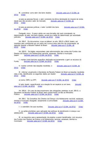 III - considerar como valor dos bens doados: (Incluído pela Lei nº 12.594, de
2012) (Vide)
a) para as pessoas físicas, o valor constante da última declaração do imposto de renda,
desde que não exceda o valor de mercado; (Incluído pela Lei nº 12.594, de
2012) (Vide)
b) para as pessoas jurídicas, o valor contábil dos bens. (Incluído pela Lei nº 12.594,
de 2012) (Vide)
Parágrafo único. O preço obtido em caso de leilão não será considerado na
determinação do valor dos bens doados, exceto se o leilão for determinado por autoridade
judiciária. (Incluído pela Lei nº 12.594, de 2012) (Vide)
Art. 260-F. Os documentos a que se referem os arts. 260-D e 260-E devem ser
mantidos pelo contribuinte por um prazo de 5 (cinco) anos para fins de comprovação da
dedução perante a Receita Federal do Brasil. (Incluído pela Lei nº 12.594, de
2012) (Vide)
Art. 260-G. Os órgãos responsáveis pela administração das contas dos Fundos dos
Direitos da Criança e do Adolescente nacional, estaduais, distrital e municipais
devem: (Incluído pela Lei nº 12.594, de 2012) (Vide)
I - manter conta bancária específica destinada exclusivamente a gerir os recursos do
Fundo; (Incluído pela Lei nº 12.594, de 2012) (Vide)
II - manter controle das doações recebidas; e (Incluído pela Lei nº 12.594, de
2012) (Vide)
III - informar anualmente à Secretaria da Receita Federal do Brasil as doações recebidas
mês a mês, identificando os seguintes dados por doador: (Incluído pela Lei nº 12.594, de
2012) (Vide)
a) nome, CNPJ ou CPF; (Incluído pela Lei nº 12.594, de 2012) (Vide)
b) valor doado, especificando se a doação foi em espécie ou em bens. (Incluído
pela Lei nº 12.594, de 2012) (Vide)
Art. 260-H. Em caso de descumprimento das obrigações previstas no art. 260-G, a
Secretaria da Receita Federal do Brasil dará conhecimento do fato ao Ministério
Público. (Incluído pela Lei nº 12.594, de 2012) (Vide)
Art. 260-I. Os Conselhos dos Direitos da Criança e do Adolescente nacional, estaduais,
distrital e municipais divulgarão amplamente à comunidade: (Incluído pela Lei nº 12.594,
de 2012) (Vide)
I - o calendário de suas reuniões; (Incluído pela Lei nº 12.594, de 2012) (Vide)
II - as ações prioritárias para aplicação das políticas de atendimento à criança e ao
adolescente; (Incluído pela Lei nº 12.594, de 2012) (Vide)
III - os requisitos para a apresentação de projetos a serem beneficiados com recursos
dos Fundos dos Direitos da Criança e do Adolescente nacional, estaduais, distrital ou
municipais; (Incluído pela Lei nº 12.594, de 2012) (Vide)
 